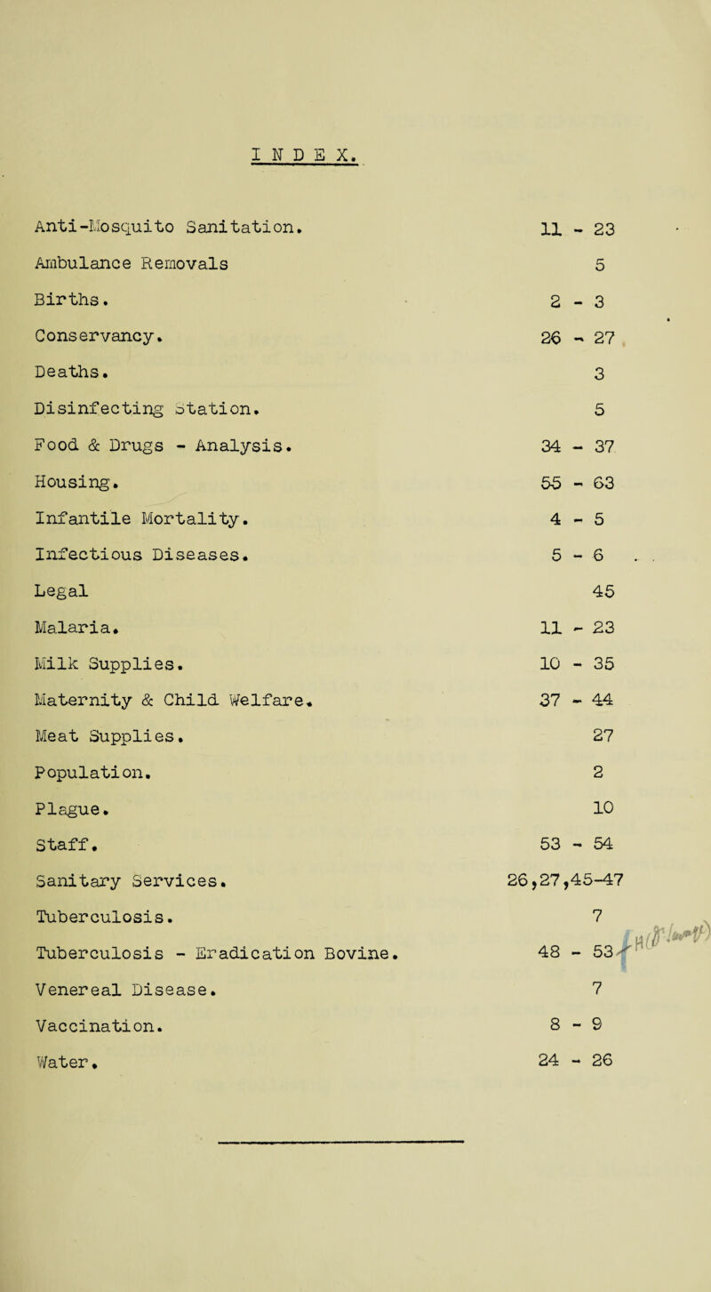 INDEX Anti-Mosquito Sanitation* Ambulance Removals Births. Conservancy. Deaths. Disinfecting Station. Food & Drugs - Analysis. Housing'. Infantile Mortality. Infectious Diseases. Legal Malaria. Milk Supplies. Maternity & Child Welfare. Meat Supplies. Population. Plague. Staff. Sanitary Services. Tuberculosis. Tuberculosis - Eradication Bovine. Venereal Disease. Vaccination. 11 - 23 5 2-3 26 - 27 3 5 34 - 37 55-63 4- 5 5- 6 45 11 - 23 10 - 35 37 - 44 27 2 10 53-54 26,27,45-47 7 48 - 53  7 8-9 Water. 24 - 26