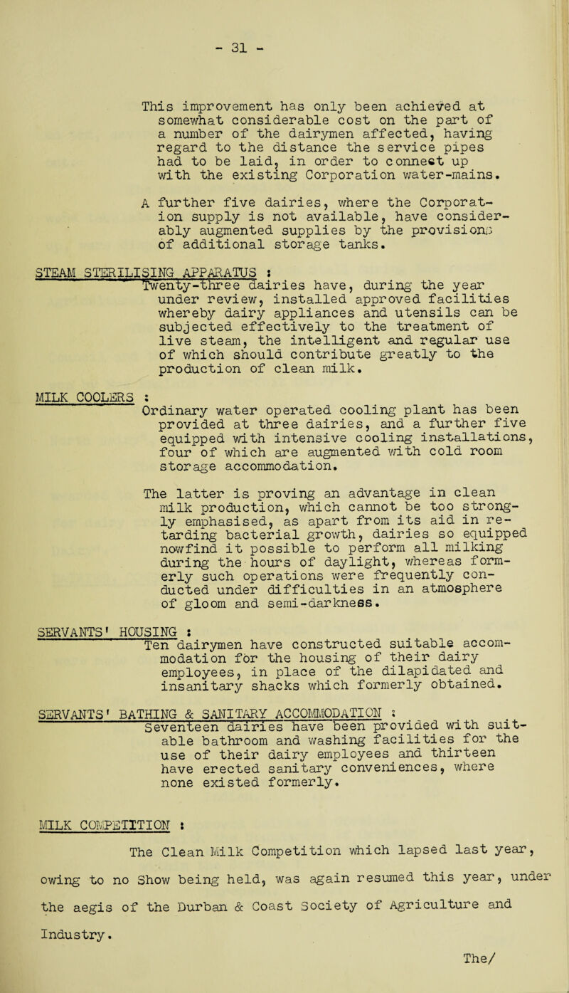 - 31 This improvement has only been achieved at somewhat considerable cost on the part of a number of the dairymen affected, having regard to the distance the service pipes had to be laid, in order to connect up with the existing Corporation water-mains, A further five dairies, where the Corporat¬ ion supply is not available, have consider¬ ably augmented supplies by the provisions of additional storage tanks. STEAM STERILISING APPARATUS : twenty-threedairies have, during the year under review, installed approved facilities whereby dairy appliances and utensils can be subjected effectively to the treatment of live steam, the intelligent and regular use of which should contribute greatly to the production of clean milk. MILK COOLERS 5 . ’ Ordinary water operated cooling plant has been provided at three dairies, and a further five equipped with intensive cooling installations, four of which are augmented with cold room storage accommodation. The latter is proving an advantage in clean milk production, which cannot be too strong¬ ly emphasised, as apart from its aid in re¬ tarding- bacterial growth, dairies so.equipped nowfind it possible to perform all milking during the hours of daylight, whereas form¬ erly such operations were frequently con¬ ducted under difficulties in an atmosphere of gloom and semi-darkness. SERVANTS1 HOUSING s Ten dairymen have constructed suitable accom¬ modation for the housing of their dairy employees, in place of the dilapidated and insanitary shacks which formerly obtained. SERVANTS( BATHING & SANITARY ACCOMMODATION- i Seventeen dairies have been provided with suit¬ able bathroom and washing facilities for the use of their dairy employees and thirteen have erected sanitary conveniences, where none existed formerly. MILK COMPETITION : The Clean Milk Competition which lapsed last year, owing to no Show being held, was again resumed this year, under the aegis of the Durban & Coast Society of Agriculture and Industry.