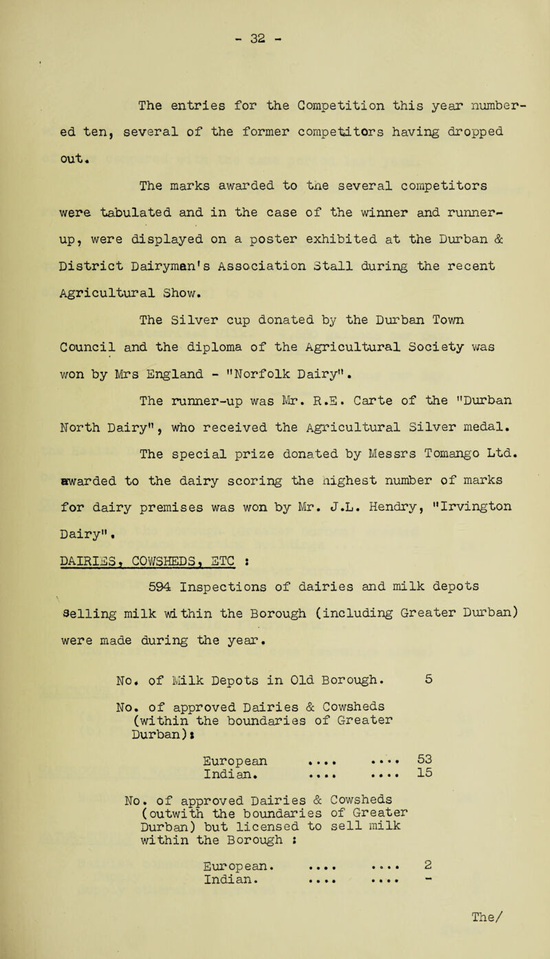 - 32 - The entries for the Competition this year number¬ ed ten, several of the former competitors having dropped out* The marks awarded to tne several competitors were tabulated and in the case of the winner and runner- up, were displayed on a poster exhibited at the Durban & District Dairyman's Association Stall during the recent Agricultural Show. The Silver cup donated by the Durban Town Council and the diploma of the Agricultural Society was won by Mrs England - Norfolk Dairy”. The runner-up was Mr. R.S. Carte of the Durban North Dairy”, who received the Agricultural Silver medal. The special prize donated by Messrs Tomango Ltd. awarded to the dairy scoring the Highest number of marks for dairy premises was won by Mr. J.L. Hendry, “Irvington Dairy”• DAIRIES» COWSHEDS % ETC : 594 Inspections of dairies and milk depots Selling milk within the Borough (including Greater Durban) were made during the year. No* of Milk Depots in Old Borough. 5 No. of approved Dairies & Cowsheds (within the boundaries of Greater Durban)i European .... .... 53 Indian. .... • • • • 15 No. of approved Dairies & Cowsheds (outwith the boundaries of Greater Durban) but licensed to sell milk within the Borough : European. .... .... 2 Indian» .... •••*