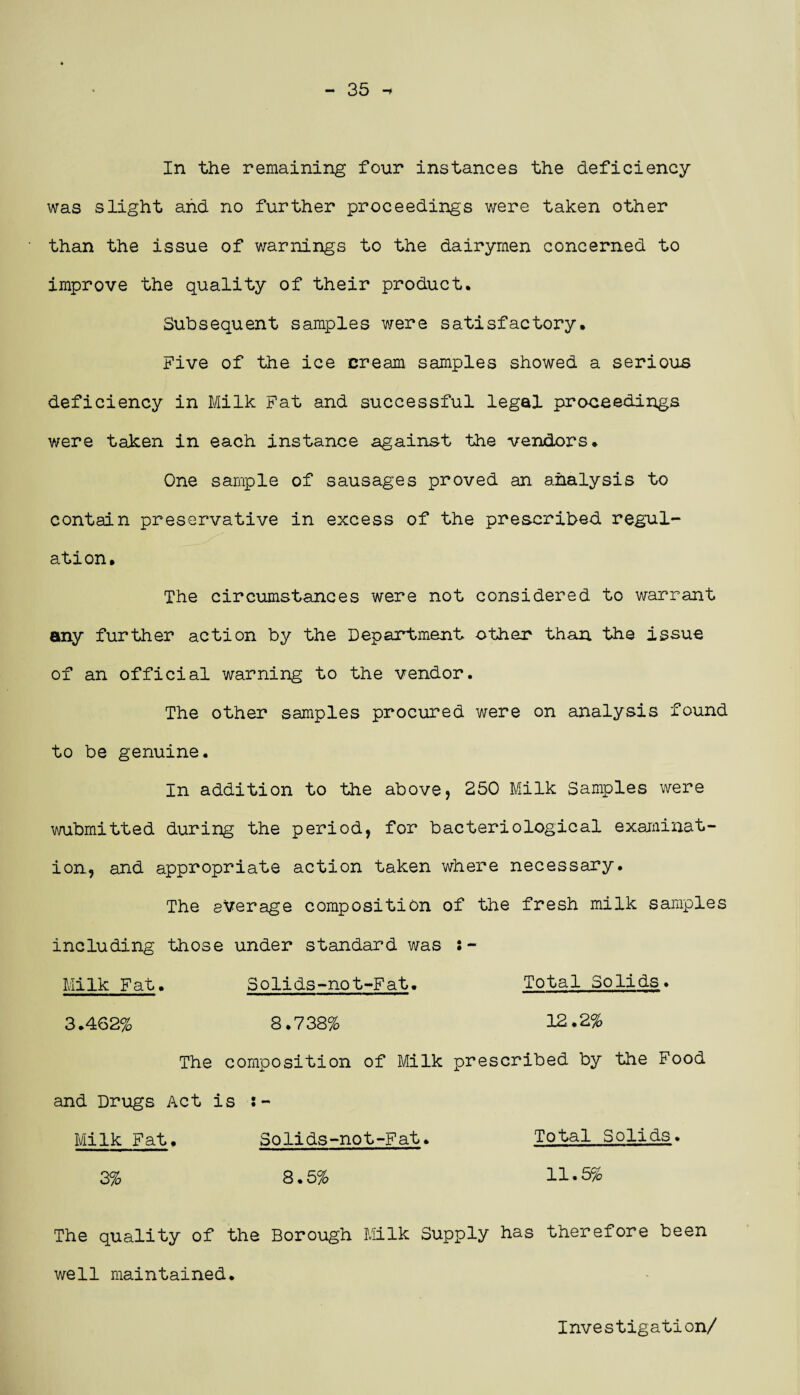 35 -* In the remaining four instances the deficiency was slight and no further proceedings were taken other than the issue of warnings to the dairymen concerned to improve the quality of their product. Subsequent samples were satisfactory. Five of the ice cream samples showed a serious deficiency in Milk Fat and successful legal proceedings were taken in each instance against the vendors. One sample of sausages proved an analysis to contain preservative in excess of the prescribed regul¬ ation. The circumstances were not considered to warrant any further action by the Department other than the issue of an official warning to the vendor. The other samples procured were on analysis found to be genuine. In addition to the above, 250 Milk Samples were wubmitted during the period, for bacteriological examinat¬ ion, and appropriate action taken where necessary. The average composition of the fresh milk samples including those under standard was ! - Milk Fat. Solids-not-Fat. Total Solids. 3.462% 8.738% 12.2% The composition of Milk prescribed by the Food and Drugs Act is ;- Milk Fat. Solids-not-Fat. Total Solids. 3% 8.5% 11.5% The quality of the Borough Milk Supply has therefore been well maintained. Investigation/