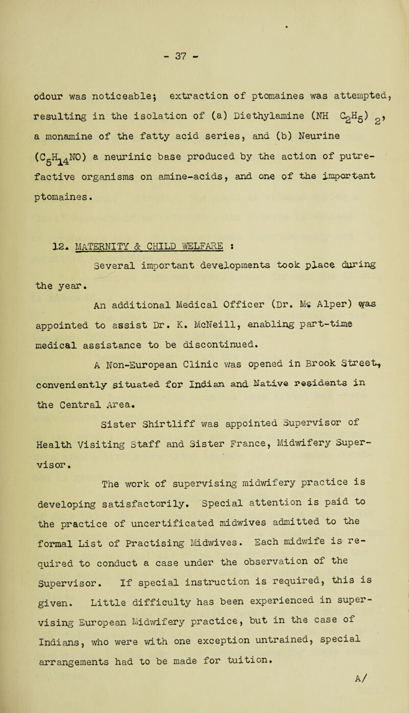 — 37 — odour was noticeable; extraction of ptomaines was attempted, resulting in the isolation of (a) Diethylamine (NH C2H5) , a monamine of the fatty acid series, and (b) Neurine (GgHi^NO) a neurinic base produced by the action of putre¬ factive organisms on amine-acids, and one of the important ptomaines. 12a MATERNITY & CHILD WELFARE : Several important developments took place during the year. An additional Medical Officer (Dr. Ms Alper) was appointed to assist Dr. K. McNeill, enabling part-time medical assistance to be discontinued. A Non-European Clinic was opened in Brook Street* conveniently situated for Indian and Native residents in the Central Area.. Sister Shirtliff was appointed Supervisor of Health Visiting Staff and Sister France, Midwifery Super¬ visor , The work of supervising midwifery practice is developing satisfactorily. Special attention is paid to the practice of uncertificated midwives admitted to the formal List of Practising Midwives. Each midwife is re¬ quired to conduct a case under the observation of the Supervisor. If special instruction is required, this is given. Little difficulty has been experienced in super¬ vising European Midwifery practice, but in the case of Indians, who were with one exception untrained, special arrangements had to be made for tuition. A/
