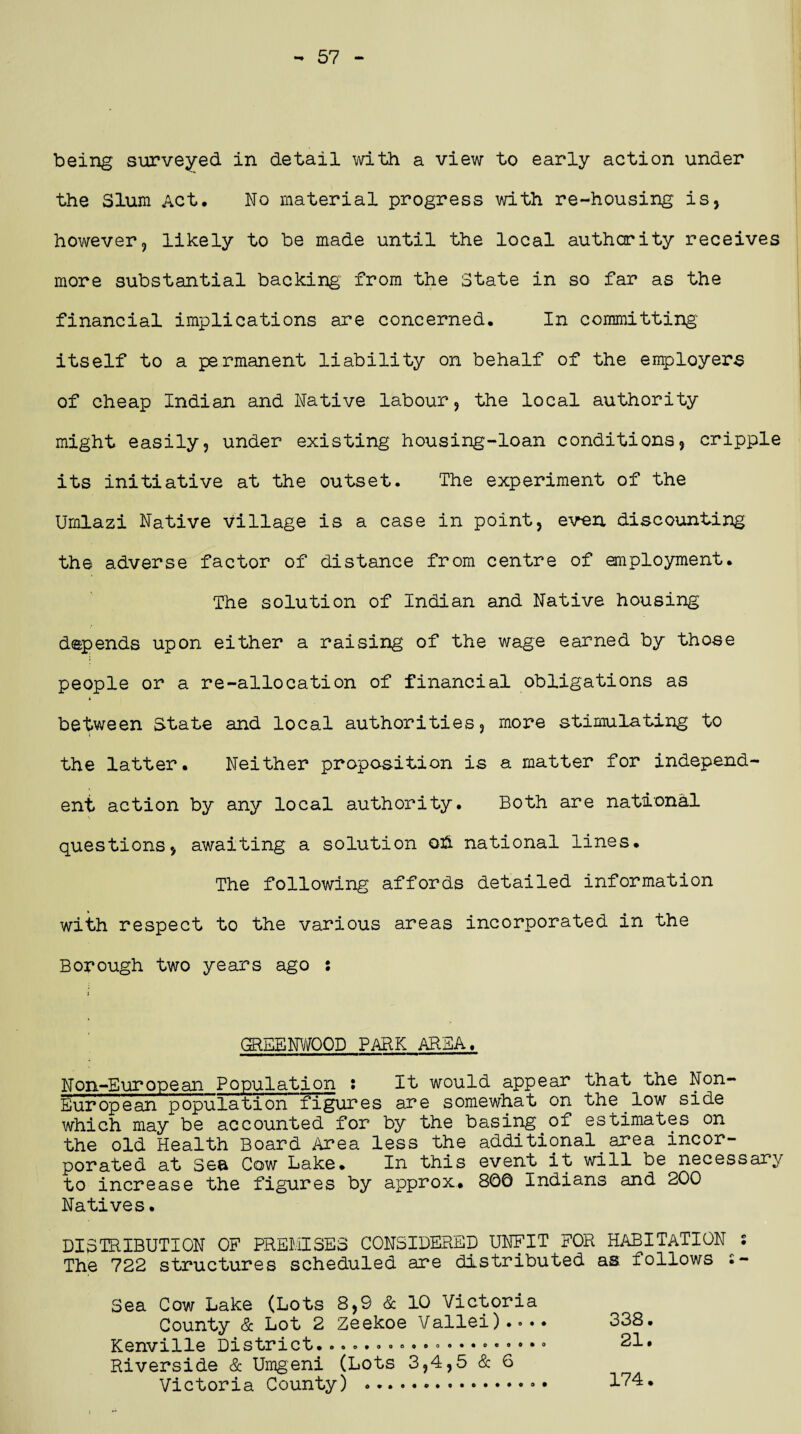 57 being surveyed in detail with a view to early action under the Slum Act, No material progress with re-housing is* however, likely to be made until the local authority receives more substantial backing from the State in so far as the financial implications are concerned. In committing' itself to a permanent liability on behalf of the employers of cheap Indian and Native labour, the local authority might easily, under existing housing-loan conditions, cripple its initiative at the outset. The experiment of the Umlazi Native village is a case in point, even discounting the adverse factor of distance from centre of employment. The solution of Indian and Native housing' depends upon either a raising of the wage earned by those people or a re-allocation of financial obligations as between State and local authorities, more stimulating to the latter. Neither proposition is a matter for independ¬ ent action by any local authority. Both are national questions, awaiting a solution oh national lines. The following affords detailed information with respect to the various areas incorporated in the Borough two years ago : GREENWOOD PARK AREA. Non-European Population : It would appear that the Non- European population figures are somewhat on the low side which may be accounted for by the basing of estimates on the old Health Board Area less the additional. area incor¬ porated at Sea Cow Lake. In this event it will be necessary to increase the figures by approx, 800 Indians and 200 Natives. DISTRIBUTION OF PREMISES CONSIDERED UNFIT FOR HABITATION S The 722 structures scheduled are distributed as follows •- Sea Cow Lake (Lots 8,9 & 10 Victoria County & Lot 2 Zeekoe Vallei).<>•• Kenville District.o«o*ooo««o«.»®«®*,° Riverside & Umgeni (Lots 3,4,5 & 6 Victoria County) .®. 338. 21. 174. 9 •