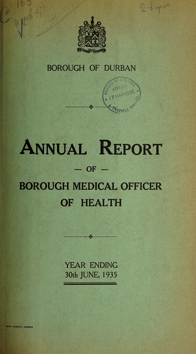 BOROUGH OF DURBAN ♦ X^pICfA>' Annual Report — of — BOROUGH MEDICAL OFFICER OF HEALTH -♦- YEAR ENDING 30th JUNE, 1935 RAMSAY, DURBAN