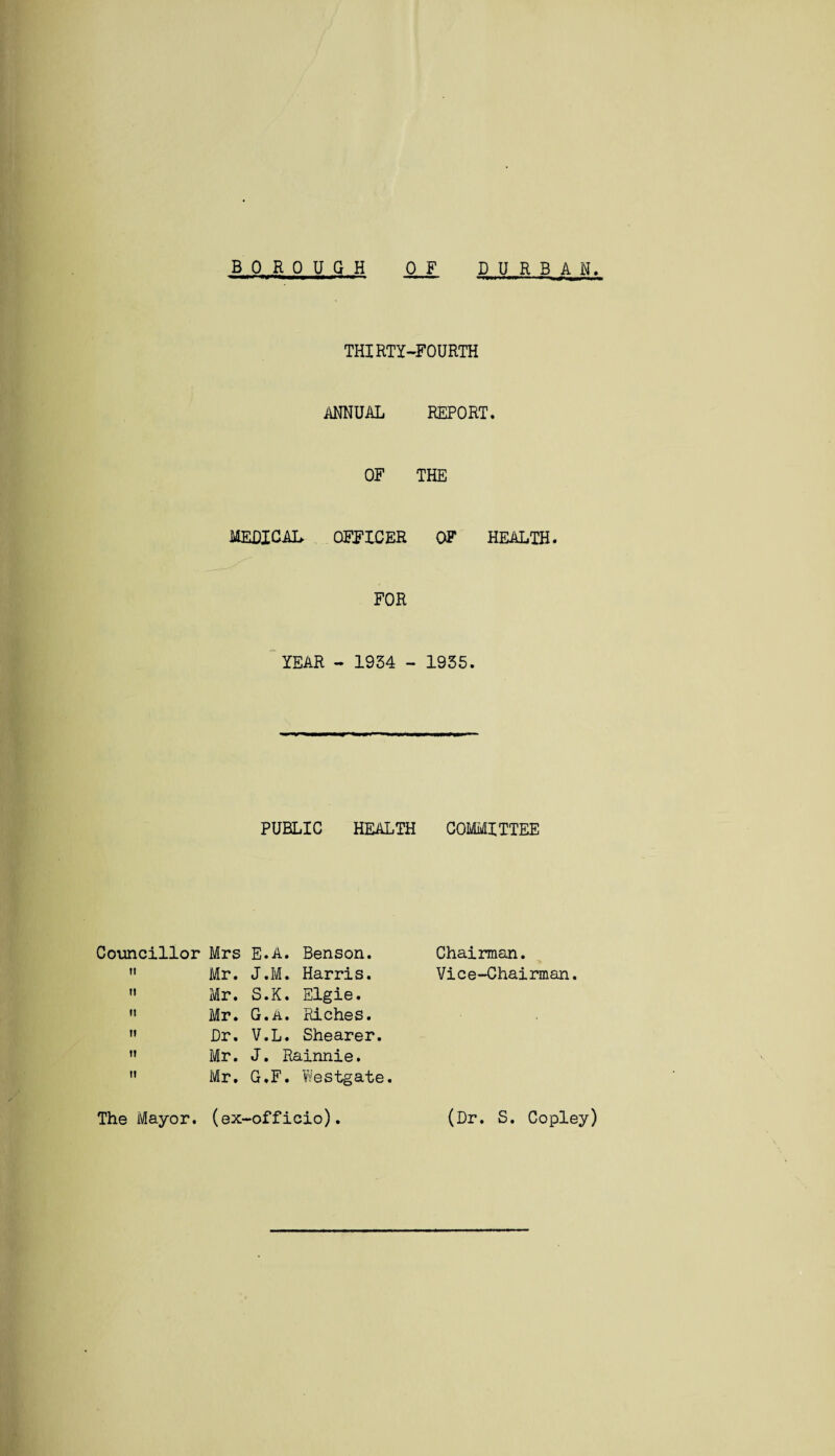 BOR 0 U G H D U R B A N 0 F THIRTY-FOURTH ANNUAL REPORT. OF THE MEDICAL OFFICER OF HEALTH. FOR YEAR - 1934 - 1935. PUBLIC HEALTH COMMITTEE Councillor Mrs  Mr.  Mr.  Mr.  Dr. » Mr. E.A. Benson. J.M. Harris. S.K. Elgie. G.A. Riches. V.L. Shearer. J. Rainnie. Mr. G.F. Westgate. The Mayor, (ex-officio). Chairman. Vice-Chairman. (Dr. S. Copley)