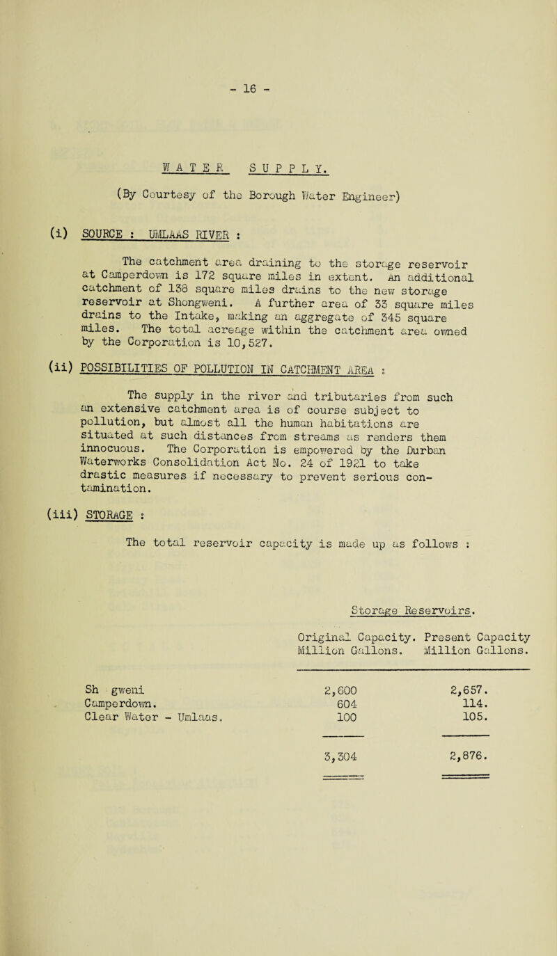 - 16 WATER SUPPLY. (By Courtesy of the Borough Water Engineer) (i) SOURCE : UMLAAS RIVER : The catchment area draining to the storage reservoir at Camperdov/n is 172 square miles in extent. An additional catchment of 138 square miles drains to the new storage reservoir at Shongweni. A further area of 33 square miles drains to the Intake, making an aggregate of 345 square miles. The total acreage within the catchment area owned by the Corporation is 10,527. (ii) POSSIBILITIES OF POLLUTION IN CATCm/ffiNT AREA ; The supply in the river and tributaries from such an extensive catchment area is of course subject to pollution, but almost all the human habitations are situated at such distances from streams as renders them innocuous. The Corporation is empowered by the Durban Waterworks Consolidation Act No. 24 of 1921 to take drastic measures if necessary to prevent serious con¬ tamination. (iii) STORAGE : The total reservoir capacity is made up as follows : Storage Reservoirs. Original Capacity. Present Capacity Million Gallons. Million Gallons. 2,600 604 100 2,657. 114. 105. Sh gweni Camperdown. Clear Water - Umlaas. 3,304 2,876.