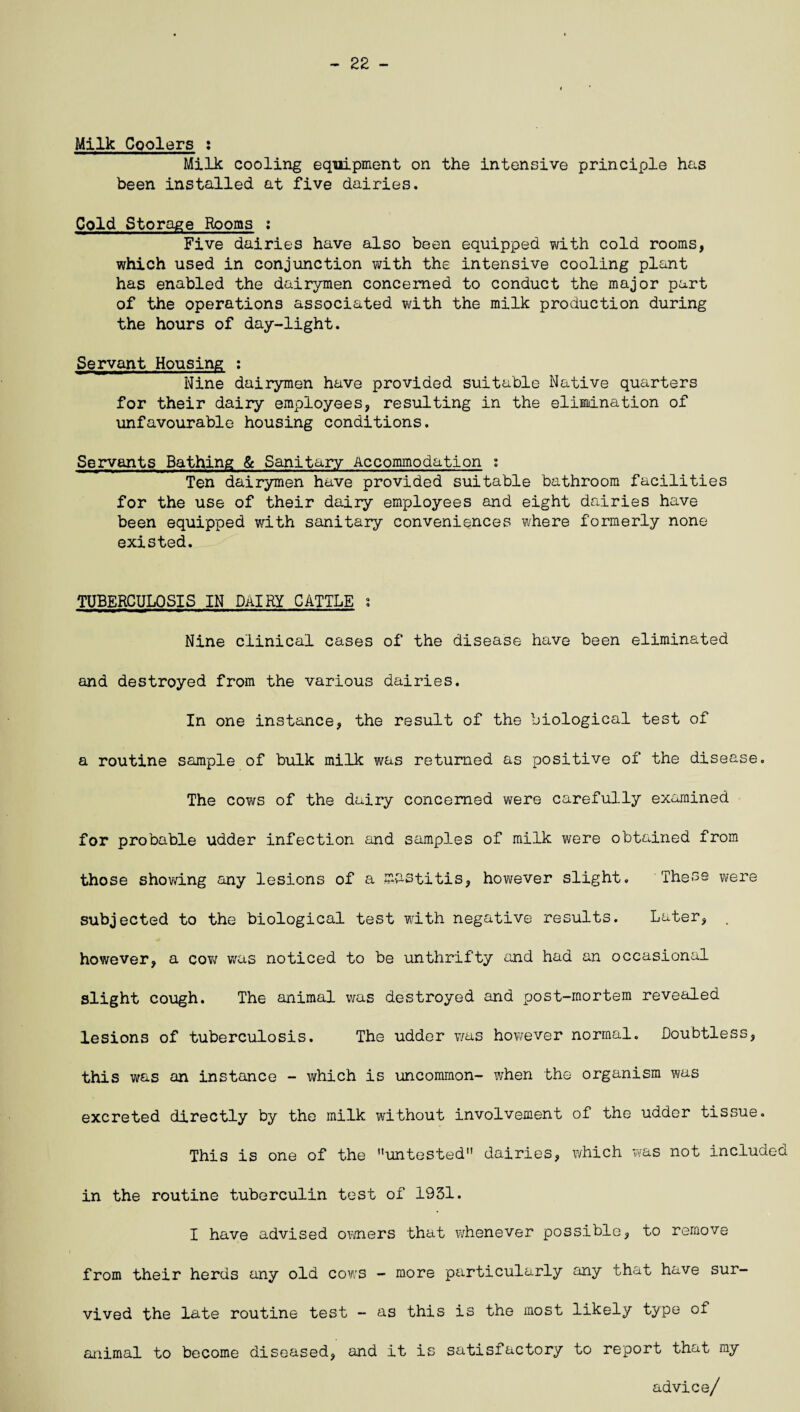 22 - Milk Coolers : Milk cooling equipment on the intensive principle has been installed at five dairies. Cold Storage Rooms : Five dairies have also been equipped with cold rooms, which used in conjunction with the intensive cooling plant has enabled the dairymen concerned to conduct the major part of the operations associated with the milk production during the hours of day-light. Servant Housing : Nine dairymen have provided suitable Native quarters for their dairy employees, resulting in the elimination of unfavourable housing conditions. Servants Bathing & Sanitary Accommodation ; Ten dairymen have provided suitable bathroom facilities for the use of their dairy employees and eight dairies have been equipped with sanitary conveniences where formerly none existed. TUBERCULOSIS IN DAIRY CATTLE ; Nine clinical cases of the disease have been eliminated and destroyed from the various dairies. In one instance, the result of the biological test of a routine sample of bulk milk was returned as positive of the disease. The cows of the dairy concerned were carefully examined for probable udder infection and samples of milk were obtained from those showing any lesions of a mastitis, however slight. These were subjected to the biological test with negative results. Later, . however, a cow was noticed to be unthrifty and had an occasional slight cough. The animal was destroyed and post-mortem revealed lesions of tuberculosis. The udder v/as however normal. Doubtless, this was an instance - which is uncommon- when the organism was excreted directly by the milk without involvement of the udder tissue. This is one of the untested dairies, which was not included in the routine tuberculin test of 1931. I have advised owners that whenever possible, to remove from their herds any old cows - more particularly any that have sur¬ vived the late routine test - as this is the most likely type of animal to become diseased, and it is satisfactory to report that my advice/