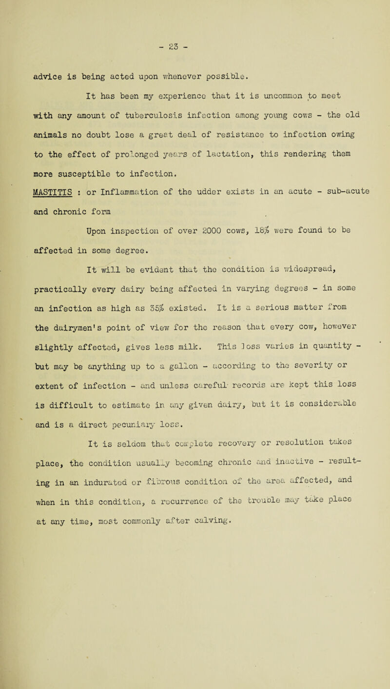 23 - advice is being acted upon whenever possible. It has been my experience that it is uncommon to meet with any amount of tuberculosis infection among young cows - the old animals no doubt lose a great deal of resistance to infection owing to the effect of prolonged years of lactation, this rendering them more susceptible to infection. MASTITIS ; or Inflammation of the udder exists in an acute - sub-acute and chronic form Upon inspection of over 2000 cows, 18% were found to be affected in some degree. It will be evident that the condition is widespread, practically every dairy being affected in varying degrees - in some an infection as high as 55% existed. It is a serious matter irom the dairymen's point of view for the reason that every cow, however slightly affected, gives less milk. This loss varies in quantity - but may be anything up to a gallon - according to the severity or extent of infection - and unless careful- records are kept this loss is difficult to estimate in any given dairy, but it is considerable and is a direct pecuniary loss. It is seldom that complete recovery or resolution takes place, the condition usually becoming chronic and inactive - result¬ ing in an indurated or fibrous condition of the area affected, and when in this condition, a recurrence of the trouble may take place at any time, most commonly after calving.