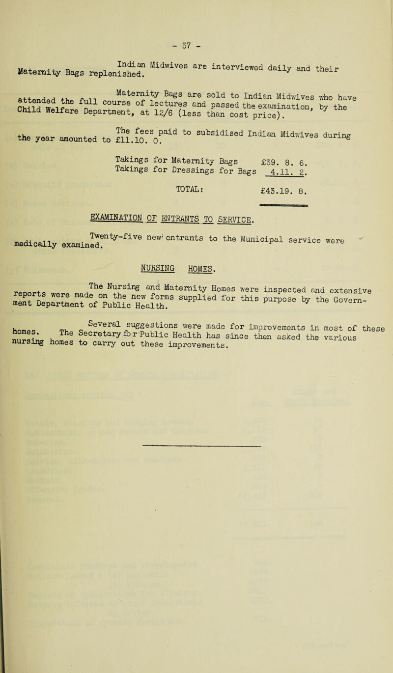 - 37 - „n, . Indian Midwives are interviewed dailv and their Maternity Bags replenished. 7 eir attendpri f-„n Maternity Bags are sold to Indian Midwives who have fiMld ^ C°urse °f lect/ur?s “d passed the examination, by the Child Welfare Department, at 12/6 (less than cost price). the year amounted to SUbsidised Indian ‘^dwives during Takings for Maternity Bags £39. 8. 6. Takings for Dressings for Bags 4.11. g. TOTAL; £43.19. 8. EXAMINATION OF ENTRANTS TO SERVICE. medically examin^'ty'flVe neW' ^ MuniolPal s^vice ™«* NURSING HOMES. ,The Nursin& Maternity Homes were inspected and extensive eports were made on the new forms supplied for this purpose by the Govern¬ ment Department of Public Health. u_maQ mu o SeVeral suggestions were made for improvements in most of thef ‘ , The Secretary fo r Public Health has since then asked the various nursing homes to carry out these improvements.