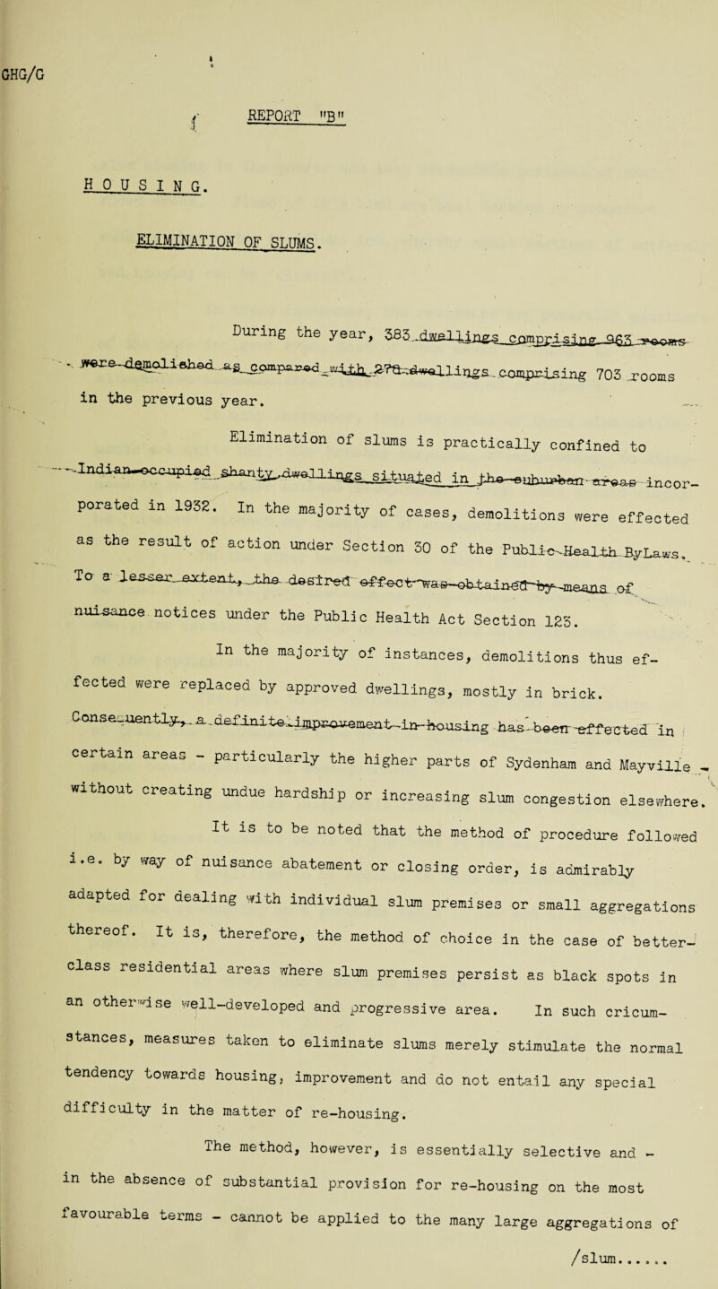 REPORT B ( H 0 U S I N fl. ELIMINATION OF SLUMS. During the year, 38  7Q3 rooms in the previous year. Elimination of slums is practically confined to in Ih^uhugWinoor_ porated in 1932. In the majority of oases, demolitions were effected as the result of action under Section 30 of the Publl-e^Haal t.h nyr^. To a- aesser_extsa±*_±ha.. doslred' sffectr^as-obtaiag^^ o£ nuisance.notices under the Public Health Act Section 123. In the majority of instances, demolitions thus ef¬ fected were replaced by approved dwellings, mostly in brick. Consequently^, n.definite■-uapcnuement--in-housing -W-beeir-effected In certain area„ - particularly the higher parts of Sydenham and Mayville without creating undue hardship or increasing slum congestion elsewhere It is to be noted that the method of procedure followed a.e. by way of nuisance abatement or closing order, is admirably adapted for dealing with individual slum premises or small aggregations thereof. It is, therefore, the method of choice in the case of better- class residential areas where slum premises persist as black spots in an otherwise well-developed and progressive area. In such cricum- stanoes, measures taken to eliminate slums merely stimulate the normal tendency towards housing, improvement and do not entail any special difficulty in the matter of re—housing. The method, however, is essentially selective and - m the absence of substantial provision for re-housing on the most favourable terms - cannot be applied to the many large aggregations of / slum