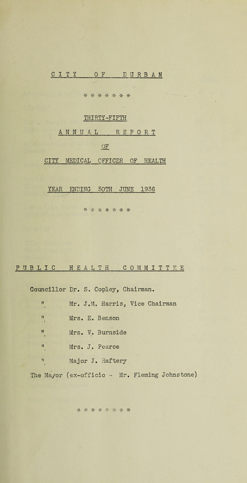 CITY DURBAN 0 F SL _>£. _>/ a A /C THIRTY-FIFTH ANNUAL REPORT OF CITY MEDICAL OFFICER OF HEALTH YEAR ENDING 30TH JUNE 1936 \/ a • \/ *V\ JsL \L /\ /C a PUBLIC HEALTH COMMITTEE Councillor Dr. S. Copley, Chairman.  Mr. J.M. Harris, Vice Chairman Mrs. E. Benson n Mrs. V. Burnside »  Mrs. J. Pearce Major J. Raftery The Mayor (ex-officio -- Mr. Fleming Johnstone) \/ \r v \/ _v_ A A A >. /\ A v JSL /r a