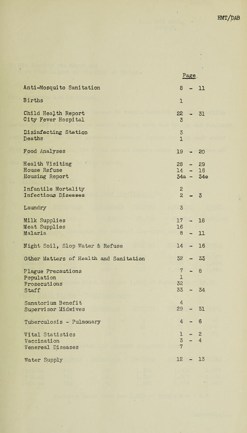 HMT/DAB Page Anti-Mosquito Sanitation 8 - 11 Births 1 Child Health Report 22 _ 31 City Fever Hospital 3 Disinfecting Station 3 Deaths 1 Food Analyses 19 - 20 Health Visiting 28 r 29 House Refuse 14 — 16 Housing Report 34a — 34e Infantile Mortality 2 Infectious Diseases 2 - 3 Laundry 3 Milk Supplies 17 18 Meat Supplies 16 Malaria 8 — 11 Night Soil, Slop Water & Refuse 14 — 16 Other Matters of Health and Sanitation 32 — 33 Plague Precautions 7 - 8 Population 1 Prosecutions 32 Staff 33 — 34 Sanatorium Benefit 4 Supervisor Midwives 29 — 31 Tuberculosis - Pulmonary 4 - 6 Vital Statistics 1 — 2 Vaccination 3 — 4 Venereal Diseases 7 12 - 13 Water Supply