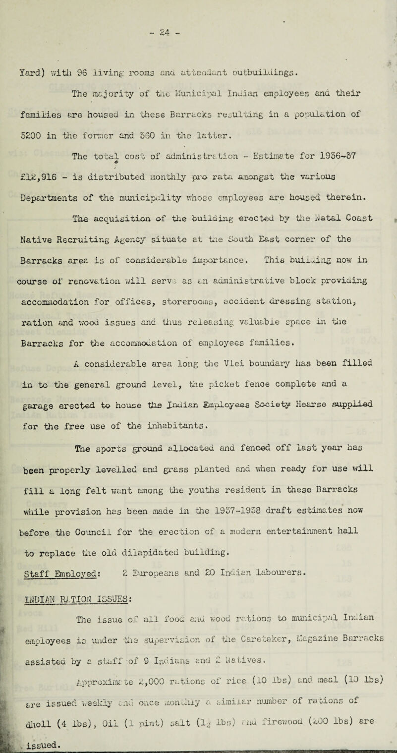 - 24 - Yard) with 96 living rooms ana attendant outbuildings. The majority of the Municipal Indian employees and their families are housed in these Barracks resulting in a population of 5200 in tiie former and 560 in the latter. The total cost of administration - Estimate for 1956-57 £12,916 - is distributed monthly pro rata .amongst the various Departments of the municipality whose employees are housed therein. The acquisition of the building erected by the Natal Coast Native Recruiting Agency situate at the South East corner of the Barracks area is of considerable importance. This building now in course of renovation will serve as an administrative block providing accommodation for offices, storerooms, accident dressing station, ration and wood issues and thus releasing valuable space in the Barracks for the accommodation of employees families. A considerable area long the Vlei boundary has been filled in to tile general ground level, the picket fenoe complete and a garage erected to house the Indian Employees Society Hearse supplied for the free use of the inhabitants. The sports ground allocated and fenced off last year has been properly levelled and grass planted and when ready for use will fill a long felt want among the youths resident in these Barracks while provision has been made in the 1957-1938 draft estimates now before the Council for the erection of a modern entertainment hall to replace the old dilapidated building. Staff Employed: 2 Europeans and 20 Indian labourers. INDIAN RATION ISSUES: TJie issue ox all food a;iu wood rations to municipal Indian employees is under the supervision of the Caretaker, Magazine Barracks assisted by a staff of 9 Indians end 2 Natives Approximate 2,000 rations of rice (10 lbs) and meal (10 lbs) sre issued weekly and once monthly a. similar number of rations of diioll (4 lbs), Oil (1 pint) salt (la lbs) and firewood (200 lbs) are . issued.