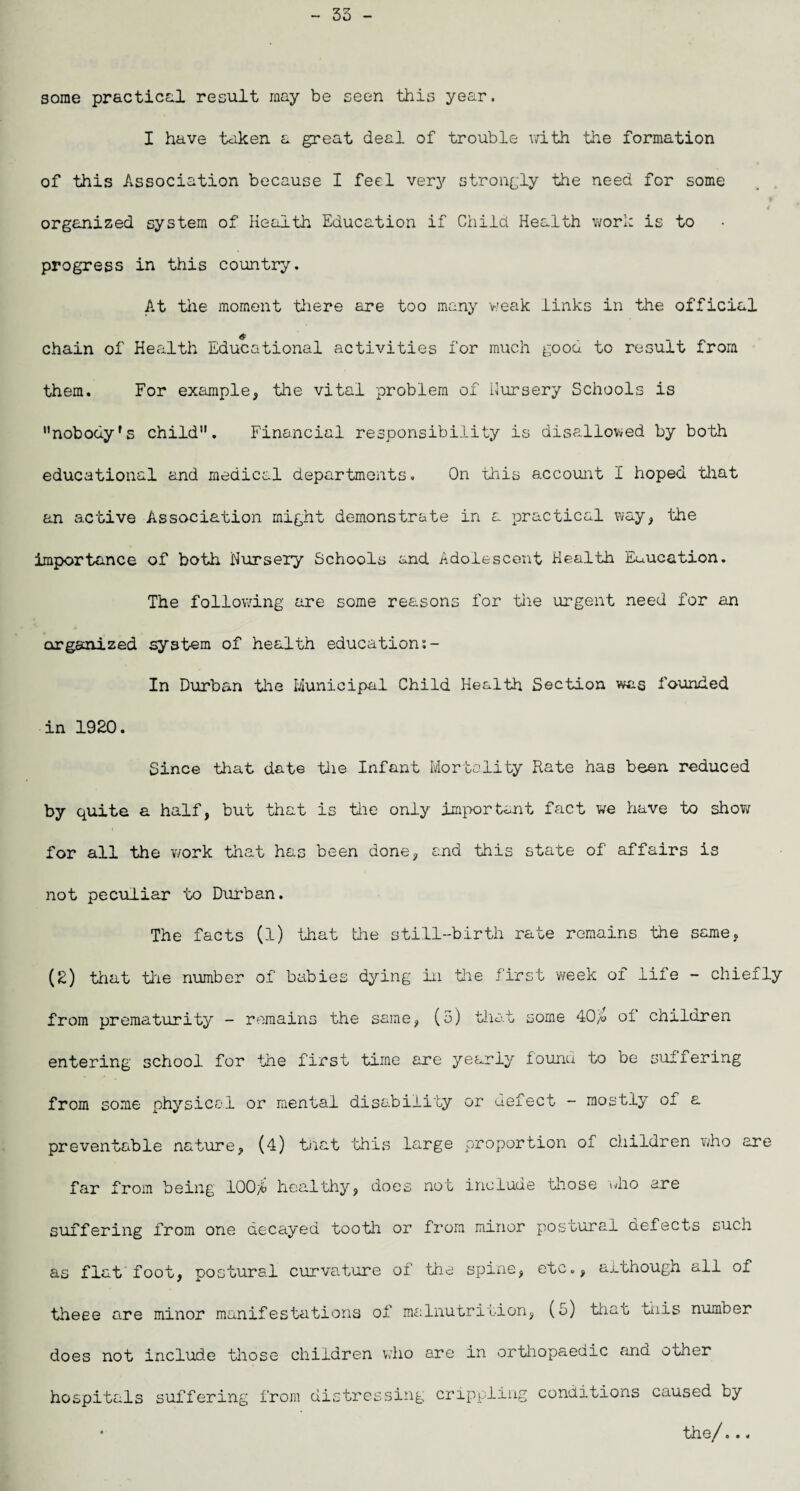 35 - some practical result may be seen this year. I have taken a great deal of trouble with the formation of this Association because I feel very strongly the need for some organized system of Health Education if Child Health work is to progress in this country. At the moment there are too many weak links in the official chain of Health Educational activities for much good to result from them. For example, the vital problem of Nursery Schools is nobody's child. Financial responsibility is disallowed by both educational and medical departments. On this account I hoped that an active Association might demonstrate in a practical way, the importance of both Nursery Schools and Adolescent Health Euucation. The following are some reasons for the urgent need for an organized system of health education:- In Durban the Municipal Child Health Section was founded in 1920. Since that date the Infant Mortality Rate has been reduced by quite a half, but that is the only important fact we have to show for all the work that has been done, end this state of affairs is not peculiar ’to Durban. The facts (l) that die sti.ll-birtli rate remains the same, (2) that the number of babies dying in the first week of life - chiefly from prematurity - remains the same, (5) that some 40fa of children entering school for the first time are yearly found to be suffering from some physical or mental disability or defect - mostly of a preventable nature, (4) that 'this large proportion of children who are far from being 100# healthy, does not include those who are suffering from one decayed tooth or from minor postural defects such as flat foot, postural curvature of the spine, etc., although all of theee are minor manifestations of malnutrition, (5) that this number does not include those children who are in orthopaedic and other hospitals suffering from distressing crippling conditions caused by • the/...