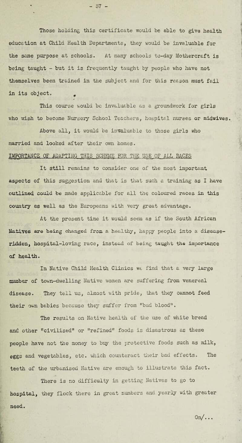 - 57 - Those holding this certificate would be able to give health education at Child Health Departments, they would be invaluable for the same purpose at schools. At many schools to-day Mothercraft is being taught - but it is frequently taught by people who have not themselves been trained in the subject and for this reason must fail in its object. ^ This course would be invaluable as a groundwork for girls who wish to become Nursery School Teachers, hospitel nurses or midwives. Above all, it would be invaluable to those girls who married and looked after their own homes. IMPORTANCE OF ADAPTING THIS SCHEME FOR THE USE_0F_ALL RACES It still remains to consider one of the most important aspects of this suggestion and that is that such a training as I have outlined could be made applicable for all the coloured races in this country as well as the Europeans with very great advantage. At the present time it would seem as if the South African Natives are being changed from a healthy, happy people into a disease- ridden, hospital-loving race, instead of being taught the importance of health. In Native Child Health Clinics we find that a very large number of town-dwelling Native women are suffering from venereal disease. They tell us, almost with pride, that they cannot feed their own babies because they suffer from ’’bad blood. The results on Native health of the use of white bread and other civilised or refined foods is disastrous as these people have not the money to buy the protective foods such as milk, eggs and vegetables, etc. which counteract their bad effects. The teeth of the urbanised Native are enough to illustrate this fact. There is no difficulty in getting Natives to go to hospital, they flock there in great numbers and yearly with greater need. On/..,