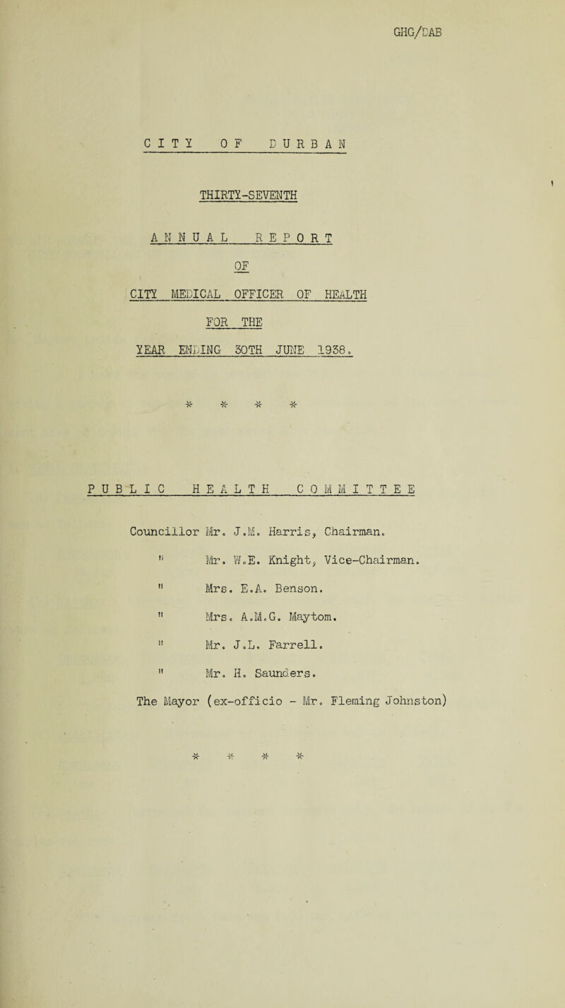 CITY OF DURBAN THIRTY-SEVENTH ANNUAL REPORT 0F i CITY MEDICAL OFFICER OF HEALTH FOR THE YEAR ENLING SOTH JUNE 1958, PUBLIC HEALTH COMMITTEE Councillor Mr. J.M. Harris3 Chairman. Mr. WoE. KnightVice-Chairman. 11 Mrs. E.A. Benson. n Mrs. A.M.G. Maytom. !! Mr. J.L. Farrell.  Mr. H. Saunders. The Mayor (ex-officio - Mr. Fleming Johnston)