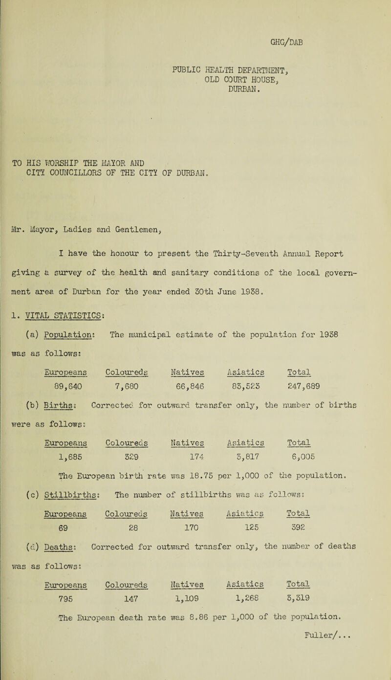 PUBLIC HEALTH DEPARTMENT, OLD COURT HOUSE, DURBAN, TO HIS WORSHIP HIE MAIOR AND CITY COUNCILLORS OF THE CITY OF DURBAN, Mr, Mayor, Ladies and Gentlemen, I have the honour to present the Thirty-Seventh Annual Report giving h survey of the health and sanitary conditions of the local govern¬ ment area of Durban for the year ended 30th June 1938, 1. VITAL STATISTICS; (a) Population; The municipal estimate of the population for 1938 was as follows? Europeans Coloureds Natives Asiatics Total 89,640 7,680 66,846 85,523 247,689 (b) Births; Corrected for outward transfer only, the number of births were as follows? Europeans Coloureds Natives Asiatics Total 1,685 329 174 3,817 6,005 The European birth rate was 18.75 per 1,000 of the population. (c) Stillbirths; The number of stillbirths was as fo blows; Europeans Coloureds Natives Asiatics Total 69 28 170 125 392 (d) Deaths; Corrected for outward transfer only, the number of deaths was as follows; Europeans Coloureds Natives Asiatics Total 795 147 1,109 1,268 3,319 The European death rate was 8,86 per 1,000 of the population. Fuller/...