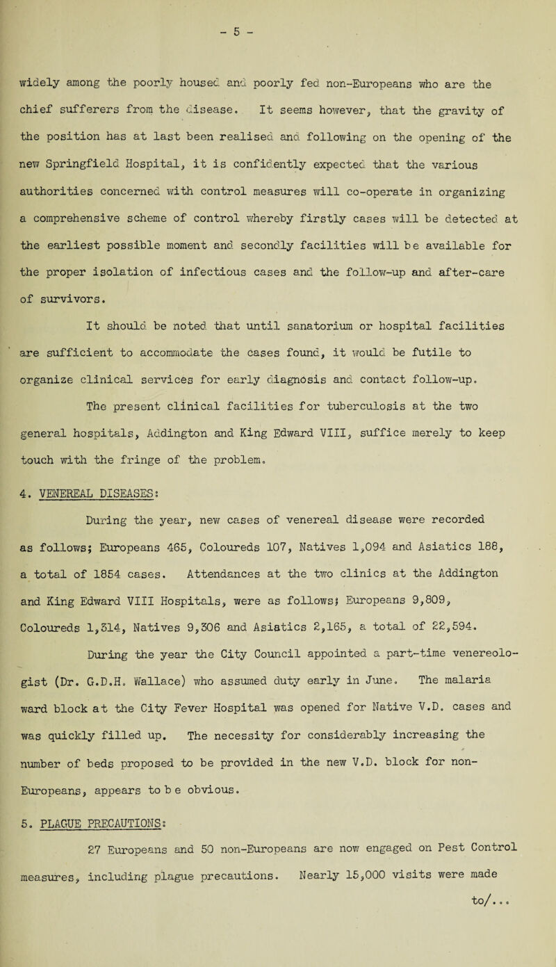 - 5 - widely among the poorly housed and poorly fed non-Europeans who are the chief sufferers from the disease. It seems however, that the gravity of the position has at last been realised and following on the opening of the new Springfield Hospital, it is confidently expected that the various authorities concerned with control measures will co-operate in organizing a comprehensive scheme of control whereby firstly cases vail be detected at the earliest possible moment and secondly facilities will be available for the proper isolation of infectious cases and the follow-up and after-care of survivors. It should be noted 'that until sanatorium or hospital facilities are sufficient to accommodate the cases found, it would be futile to organize clinical services for early diagnosis and contact follow-up. The present clinical facilities for tuberculosis at the two general hospitals, Addington and King Edward VIII, suffice merely to keep touch with the fringe of the problem. 4. VENEREAL DISEASES? During the year, new cases of venereal disease were recorded as follows; Europeans 465, Coloureds 107, Natives 1,094 and Asiatics 188, a total of 1854 cases. Attendances at the two clinics at the Addington and King Edward VIII Hospitals, were as follows; Europeans 9,809, Coloureds 1,314, Natives 9,306 and Asiatics 2,165, a total of 22,594. During the year the City Council appointed a part-time venereolo¬ gist (Dr. G.D.H. Wallace) who assumed duty early in June. The malaria ward block at the City Fever Hospital was opened for Native V.D. cases and was quickly filled up. The necessity for considerably increasing the * number of beds proposed to be provided in the new V.D. block for non- Europeans, appears to b e obvious. 5. PLAGUE PRECAUTIONS; 27 Europeans and 50 non-Europeans are now engaged on Pest Control measures, including plague precautions. Nearly 15,000 visits were made tO / • O O