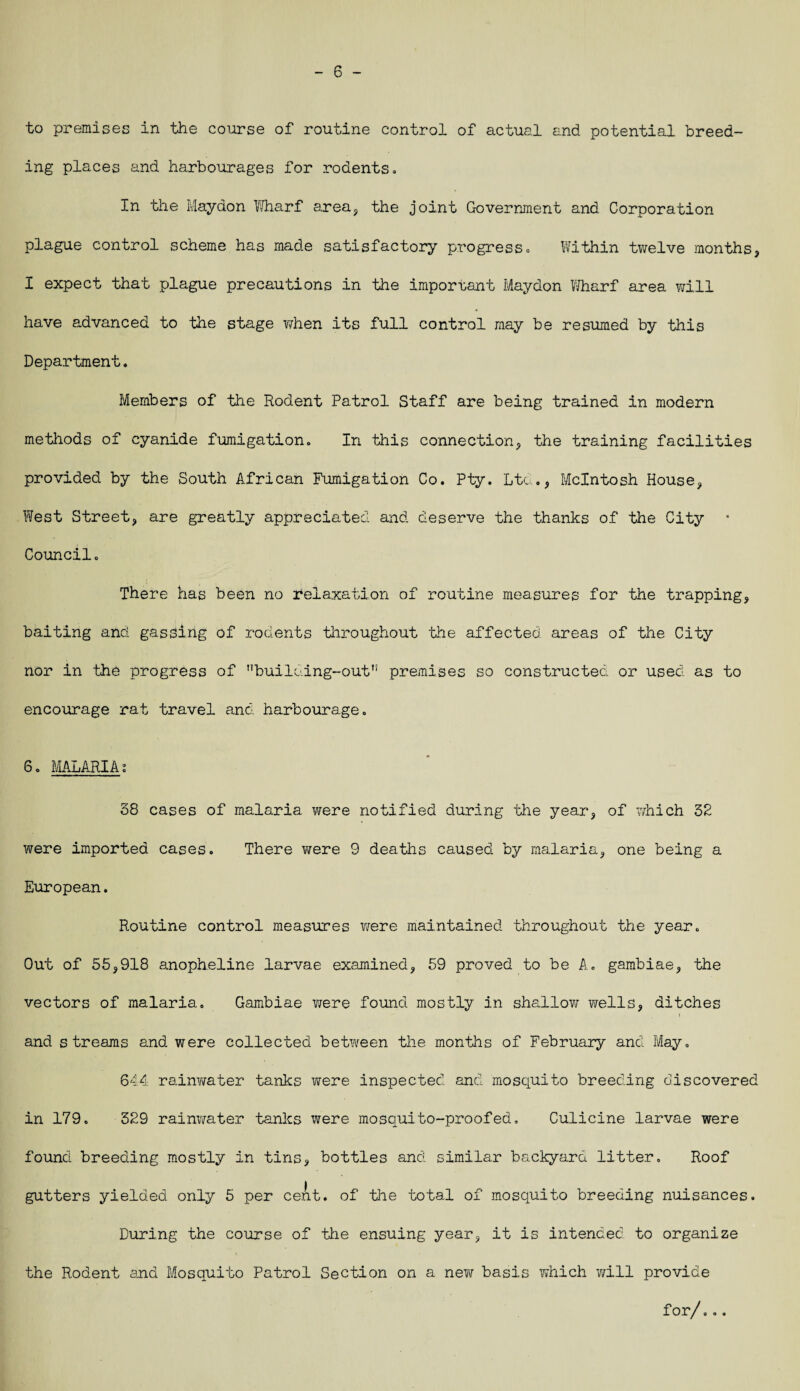 - 6 - to premises in the course of routine control of actual and potential breed¬ ing places and harbourages for rodents. In the Maydon Wharf area, the joint Government and Corporation plague control scheme has made satisfactory progress. Within twelve months, I expect that plague precautions in the important Maydon Wharf area will have advanced to the stage when its full control may be resumed by this Department. Members of the Rodent Patrol Staff are being trained in modern methods of cyanide fumigation. In this connection, the training facilities provided by the South African Fumigation Co. Pty. Ltd., McIntosh House, West Street, are greatly appreciated and deserve the thanks of the City Council. There has been no relaxation of routine measures for the trapping, baiting and gassing of rodents throughout the affected areas of the City nor in the progress of nbuilGing-outTi premises so constructed or used as to encourage rat travel and harbourage. 6. MALARIA; 38 cases of malaria were notified during the year, of which 32 were imported cases. There were 9 deaths caused by malaria, one being a European. Routine control measures were maintained throughout the year. Out of 55,918 anopheline larvae examined, 59 proved to be A. gambiae, the vectors of malaria. Gambiae were found mostly in shallow wells, ditches and streams and were collected between the months of February and May, 644 rainwater tanks were inspected and mosquito breeding discovered in 179. 329 rainwater tanks were mosquito-proofed. Culicine larvae were found breeding mostly in tins, bottles and similar backyard litter. Roof gutters yielded only 5 per cent, of the total of mosquito breeding nuisances. During the course of the ensuing year, it is intended to organize the Rodent and Mosquito Patrol Section on a new basis which will provide for/...