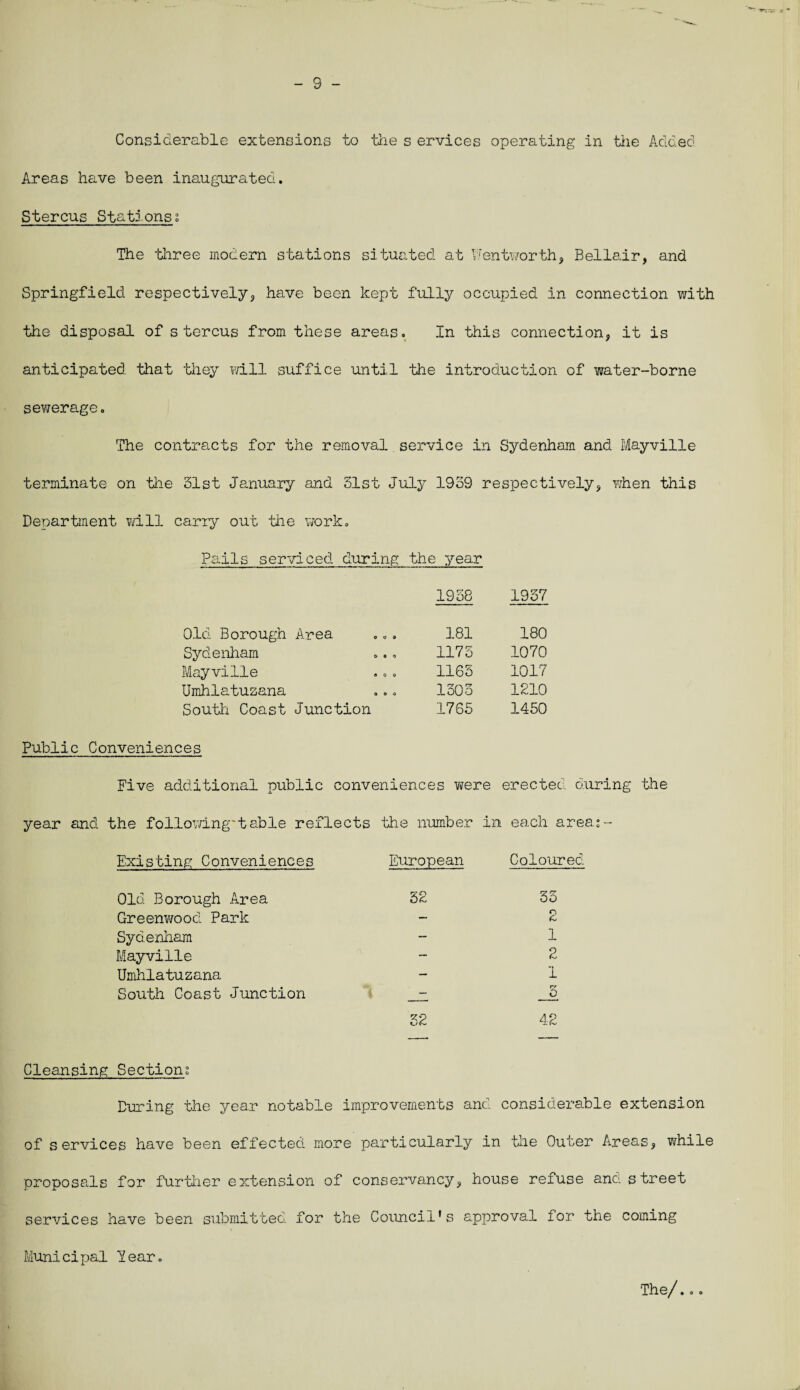 - 9 - Considerable extensions to the s ervices operating in the Added Areas have been inaugurated. Stercus Stations; The three modern stations situated at Wentworth, Bellair, and Springfield respectively, have been kept fully occupied in connection with the disposal of stercus from these areas. In this connection, it is anticipated that they will suffice until the introduction of water-borne sewerage. The contracts for the removal service in Sydenham and Mayville terminate on the 31st January and 31st July 1939 respectively, when this Department will carry out the work. Pails serviced during the year 1938 1937 Old Borough Area 181 180 Sydenham 1173 1070 Mayville 1163 1017 Umhlatuzana 1303 1210 South Coast Junction 1765 1450 Public Conveniences Five additional public conveniences were erected during the year and the followingtable reflects the number in each areas- Existing Conveniences European Coloured Old Borough Area 32 33 Greenwood Park — 2 Sydenham — 1 Mayville — 2 Umhlatuzana — 1 South Coast Junction - rr O 32 Cleansing Sections During the year notable improvements and considerable extension of services have been effected more particularly in ’the Outer Areas, while proposals for further extension of conservancy, house refuse and street services have been submitted for the Council's approval for the coming Municipal Tear. The/...