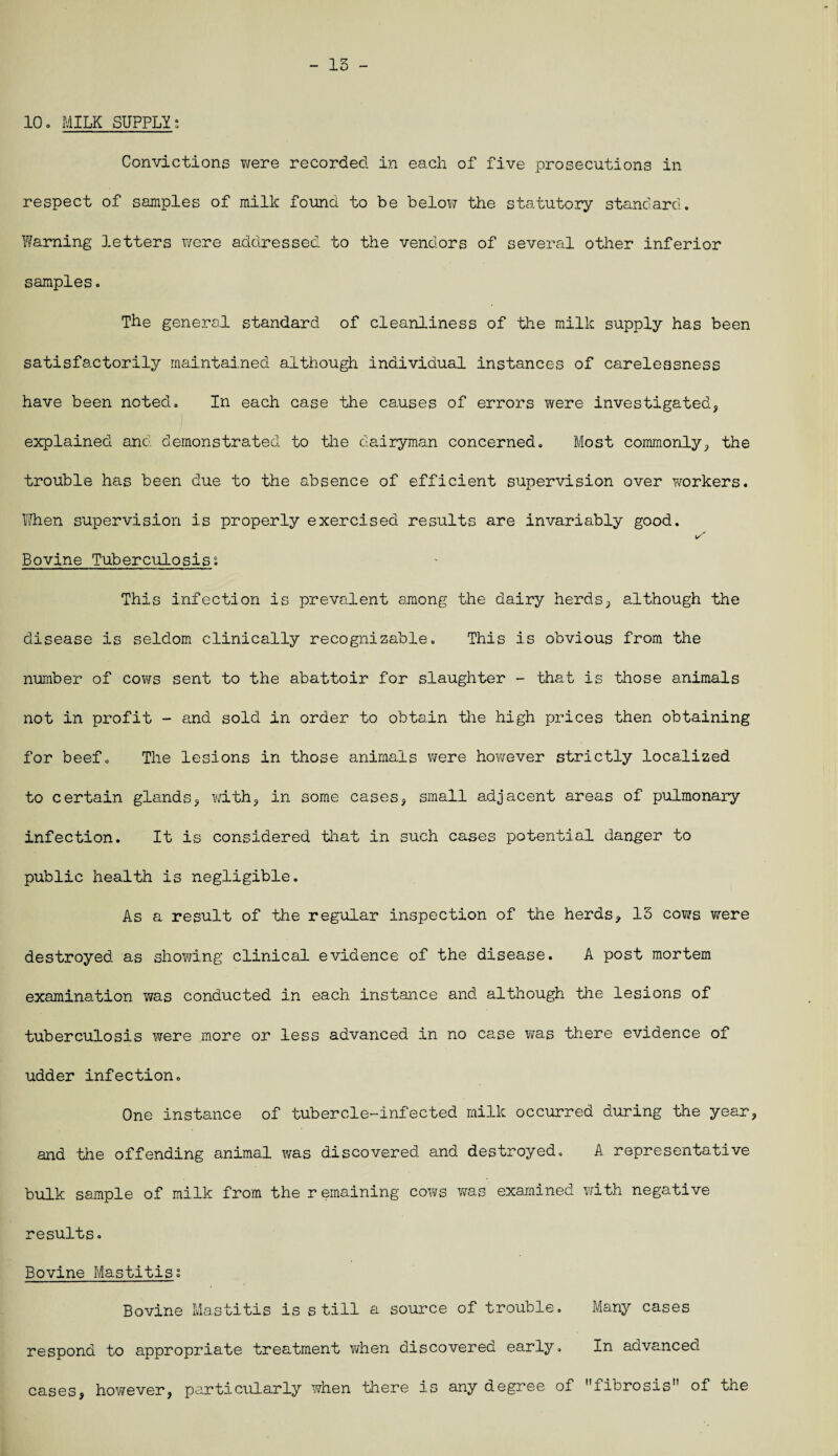 - 15 - 10. MILK SUPPLY; Convictions were recorded in each of five prosecutions in respect of samples of milk found to be below the statutory standard. Warning letters were addressed to the vendors of several other inferior samples. The general standard of cleanliness of the milk supply has been satisfactorily maintained although individual instances of carelessness have been noted. In each case the causes of errors were investigated, explained and demonstrated to the dairyman concerned. Most commonly, the trouble has been due to the absence of efficient supervision over workers. When supervision is properly exercised results are invariably good. Bovine Tuberculosis; This infection is prevalent among the dairy herds, although the disease is seldom clinically recognizable. This is obvious from the number of cows sent to the abattoir for slaughter - that is those animals not in profit - and sold in order to obtain the high prices then obtaining for beef. The lesions in those animals were however strictly localized to certain glands, with, in some cases, small adjacent areas of pulmonary infection. It is considered that in such cases potential danger to public health is negligible. As a result of the regular inspection of the herds, 13 cows were destroyed as showing clinical evidence of the disease. A post mortem examination was conducted in each instance and although the lesions of tuberculosis ?jere more or less advanced in no case was there evidence of udder infection. One instance of tubercle-infected milk occurred during the year, and the offending animal was discovered and destroyed. A representative bulk sample of milk from the remaining cows was examined with negative results. Bovine Mastitis. Bovine Mastitis is still a source of trouble. Many cases respond to appropriate treatment when discovered early. In advanced cases, however, particularly when there is any degree of fibrosis of the