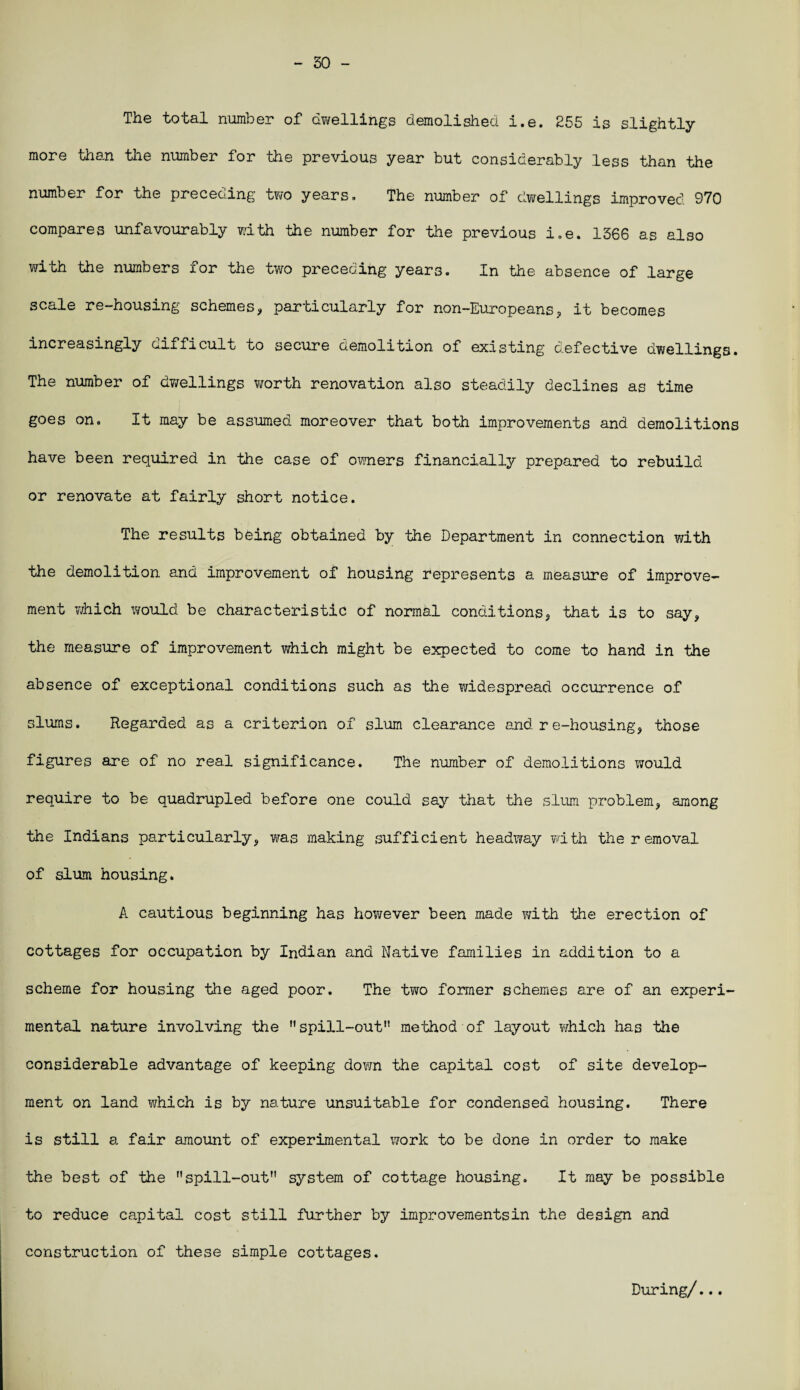 - 50 - The total number of dwellings demolished i.e. 255 is slightly more than the number for the previous year but considerably less than the number for the preceding two years. The number of dwellings improved 970 compares unfavourably with the number for the previous i.e. 1366 as also with the numbers for the two preceding years. In the absence of large scale re-housing schemes, particularly for non-Europeans, it becomes increasingly aifficult to secure demolition of existing defective dwellings. The number of dwellings worth renovation also steadily declines as time goes on. It may be assumed, moreover that both improvements and demolitions have been required in the case of owners financially prepared to rebuild or renovate at fairly short notice. The results being obtained by the Department in connection with the demolition and improvement of housing represents a measure of improve¬ ment itfhich would be characteristic of normal conditions, that is to say, the measure of improvement which might be expected to come to hand in the absence of exceptional conditions such as the widespread occurrence of slums. Regarded as a criterion of slum clearance and re-housing, those figures are of no real significance. The number of demolitions would require to be quadrupled before one could say that the slum problem, among the Indians particularly, was making sufficient headway with the removal of slum housing. A cautious beginning has however been made with the erection of cottages for occupation by Indian and Native families in addition to a scheme for housing the aged poor. The two former schemes are of an experi¬ mental nature involving the spill-out11 method of layout which has the considerable advantage of keeping down the capital cost of site develop¬ ment on land which is by nature unsuitable for condensed housing. There is still a fair amount of experimental work to be done in order to make the best of the spill-out11 system of cottage housing. It may be possible to reduce capital cost still further by improvementsin the design and construction of these simple cottages. During/...