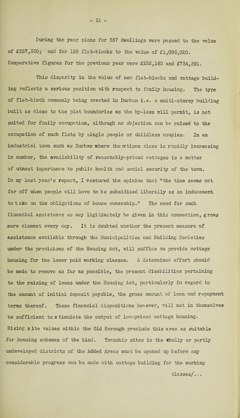 51 - During the year plans for 557 dwellings were passed to the value of £357, 550j and for 156 flat-blocks to the value of £1,093,020. Comparative figures for the previous year were £252,160 and £734,591. This disparity in the value of new flat-blocks and cottage build¬ ing reflects a serious position with respect to family housing. The type of flat-block commonly being erected in Durban i.e. a multi-storey building built as close to the plot boundaries as the by-laws will permit, is not suited for family occupation, although no objection can be raised to the occupation of such flats by single people or childless couples. In an industrial tom such as Durban where the artisan class is rapidly increasing in number, the availability of reasonably-priced cottages is a matter of utmost importance to public health and social security of the town. In my last year’s report, I ventured the opinion that the time seems not far off when people will have to be subsidized liberally as an inducement to take on the obligations of house ownership, The need for such financial assistance as may ligitimately be given in this connection, grows more clamant every day. It is doubted whether the present measure of assistance available through the Municipalities and Building Societies under the provisions of the Housing Act, will suffice to provide cottage housing for the lov/er paid working classes. A determined effort should be made to remove as far as possible, the present disabilities pertaining to the raising of loans under the Housing Act, particularly in regard to the amount of initial deposit payable, the gross amount of loan and repayment terms thereof. These financial dispositions however, will not in themselves be sufficient to s timulate the output of low-priced cottage housing. Rising site values within the Old Borough preclude this area as suitable for housing schemes of the kind. Township sites in the wholly or partly undeveloped districts of the Added Areas must be opened up before any considerable progress can be made with cottage building for the working classes/...