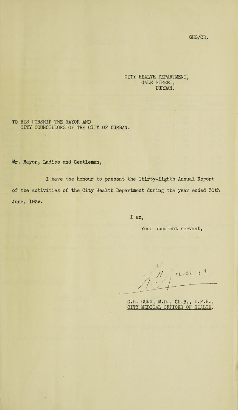 CITY HEALTH DEPARTMENT, GALE STREET, DURBAN. TO HIS WORSHIP THE MAYOR AND CITY COUNCILLORS OF THE CITY OF DURBAN. Mr. Mayor, Ladies and Gentlemen, I have the honour to present the Thirty-Eighth Annual Report of the activities of the City Health Department during the year ended 50th June, 1939. I am, Your obedient servant, G.H. GUNN, M.D., Ch.B., D.P.H., CITY MEDICAL OFFICER OF HEALTH.