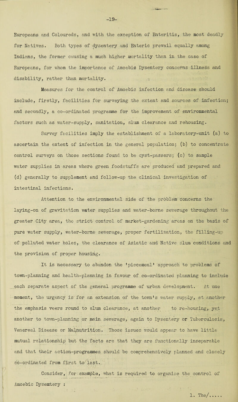 . i iUw-1 -19- Europeans and Coloureds, and with the exception of Enteritis, the most deadly for Natives. Both types of dysentery and Enteric prevail equally among Indians, the former causing a much higher mortality than in the case of Europeans, for whom the importance of Amoebic Dysentery concerns illness and disability, rather than mortality. .v Measures for the control of Amoebic infection and disease should include, firstly, facilities for surveying the extent and sources of infection; and secondly, a co-ordinated programme for the improvement of environmental factors such as water-supply, sanitation, slum clearance and rehousing. Survey facilities imply the establishment of a laboratory-unit (a) to ascertain the extent of infection in the general population; (b) to concentrate control surveys on those sections found to be cyst-passers; (c) to sample water supplies in areas where green foodstuffs are produced and prepared and (d) generally to supplement and follow-up the clinical investigation of intestinal infections. Attention to the environmental side of the problem' concerns the laying-on of gravitation water supplies and water-borne sewerage throughout the greater City area, the strict control of market-gardening areas on the basis of pure water supply, water-borne sewerage, proper fertilization, the filling-up of polluted water holes, the clearance of Asiatic and Native slum conditions and the provision of proper housing. It is necessary to abandon the ’piecemeal’ approach to problems of town-planning and health-planning in favour of co-ordinated planning to include each separate aspect of the general programme of urban development. At one moment, the urgency is for an extension of the town’s water supply, a.t another the emphasis veers round to slum clearance, at another to re-housing, yet another to town-planning or main sewerage, again to Dysentery or Tuberculosis, 'O'. . . Venereal Disease or Malnutrition. Those issues would appear to have little mutual relationship but the facts are that they are functionally inseparable and that their action-programmes should be comprehensively planned and closely co-ordinated from first to last. Considerfor - example, what is required to organise the control of Amoebic Dysentery : 1. The/,...,