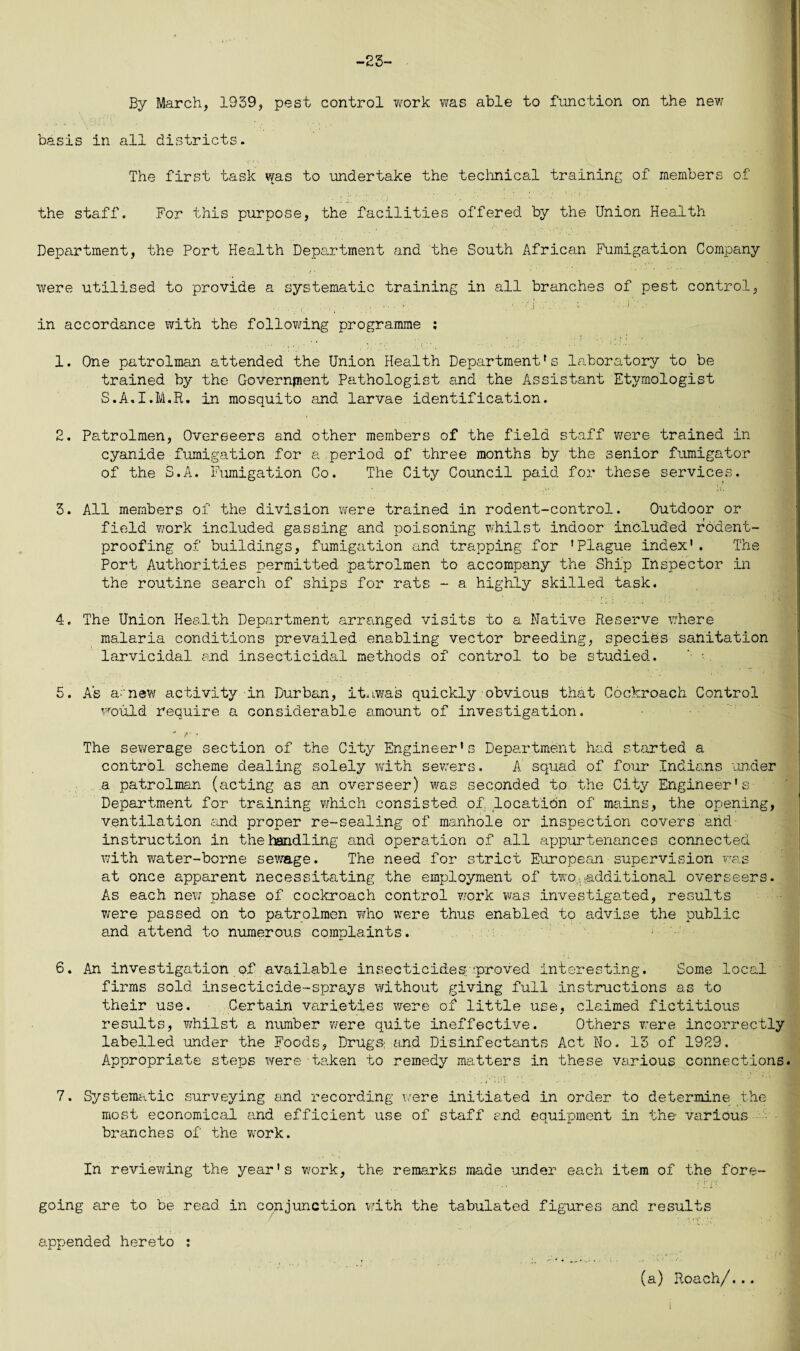 -23- By March, 1939, pest control work was able to function on the new basis in all districts. The first task was to undertake the technical training of members of the staff. For this purpose, the facilities offered by the Union Health Department, the Port Health Department and the South African Fumigation Company were utilised to provide a systematic training in all branches of pest control, in accordance with the following programme : 1. One patrolman attended the Union Health Department's laboratory to be trained by the Government Pathologist and the Assistant Etymologist S.A.I.M.R. in mosquito and larvae identification. 2. Patrolmen, Overseers and other members of the field staff were trained in cyanide fumigation for a period of three months by the senior fumigator of the S.A. Fumigation Co. The City Council paid for these services. 3. All members of the division were trained in rodent-control. Outdoor or field work included gassing and poisoning whilst indoor included rodent- proofing of buildings, fumigation and trapping for ’Plague index'. The Port Authorities permitted patrolmen to accompany the Ship Inspector in the routine search of ships for rats - a highly skilled task. 4. The Union Health Department arranged visits to a Native Reserve where malaria conditions prevailed enabling vector breeding, species sanitation larvicidal and insecticidal methods of control to be studied. '• • 5. As anew activity in Durban, ituwas quickly obvious that Cockroach Control would require a considerable amount of investigation. ' f \ The sewerage section of the City Engineer's Department had started a control scheme dealing solely with sewers. A squad of four Indians under a patrolman (acting as an overseer) was seconded to the City Engineer's Department for training which consisted of locatidn of mains, the opening, ventilation and proper re-sealing of manhole or inspection covers arid- instruction in the handling and operation of all appurtenances connected with ?/ater-borne sewage. The need for strict European supervision was at once apparent necessitating the employment of two,additional overseers. As each new phase of cockroach control work was investigated, results were passed on to patrolmen who were thus enabled to advise the public and attend to numerous complaints. 6. An investigation of available insecticides proved interesting. Some local firms sold insecticide-sprays without giving full Instructions as to their use. Certain varieties were of little use, claimed fictitious results, whilst a number were quite ineffective. Others were incorrectly labelled under the Foods, Drugs: and Disinfectants Act No. 13 of 1929. Appropriate steps were taken to remedy matters in these various connections. 7. Systematic surveying and recording were initiated in order to determine the most economical and efficient use of staff and equipment in the- various branches of the vrork. In reviewing the year’s work, the remarks made under each item of the fore¬ going are to be read in conjunction with the tabulated figures and results appended hereto : (a) Roach/...