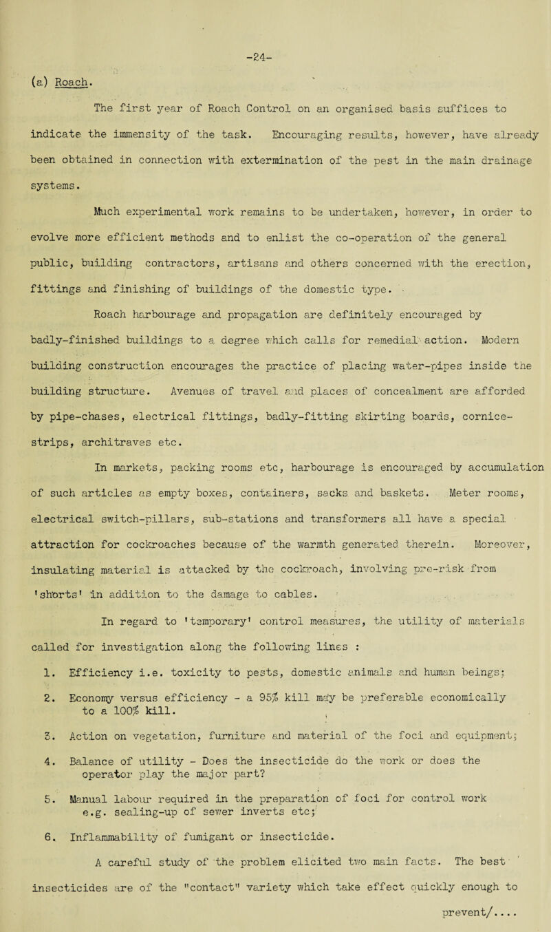 -24- (a) Roach. The first year of Roach Control on an organised basis suffices to indicate the immensity of the task. Encouraging results, however, have already been obtained in connection with extermination of the pest in the main drainage systems. Much experimental work remains to be undertaken, however, in order to evolve more efficient methods and to enlist the co-operation of the general public, building contractors, artisans and others concerned with the erection, fittings and finishing of buildings of the domestic type. Roach harbourage and propagation are definitely encouraged by badly-finished buildings to a degree which calls for remedial' action. Modern building construction encourages the practice of placing water-pipes inside the building structure. Avenues of travel and places of concealment are afforded by pipe-chases, electrical fittings, badly-fitting skirting boards, cornice- strips, architraves etc. In markets, packing rooms etc, harbourage is encouraged by accumulation of such articles as empty boxes, containers, sacks, and baskets. Meter rooms, electrical switch-pillars, sub-stations and transformers all have a special attraction for cockroaches because of the warmth generated therein. Moreover, insulating material is attacked by the cockroach, involving pre-risk from ’shorts' in addition to the damage to cables. In regard to 'temporary' control measures, the utility of materials called for investigation along the following lines : 1. Efficiency i.e. toxicity to pests, domestic animals and human beings; 2. Economy versus efficiency - a 95% kill ma!y be preferable economically to a 100% kill. 3. Action on vegetation, furniture and material of the foci and equipment; 4. Balance of utility - Does the insecticide do the work or does the operator play the major part? 5. Manual labour required in the preparation of foci for control work e.g. sealing-up of sewj-er inverts etc; 6. Inflammability of fumigant or insecticide. A careful study of the problem elicited two main facts. The best insecticides are of the contact variety which take effect quickly enough to prevent/....