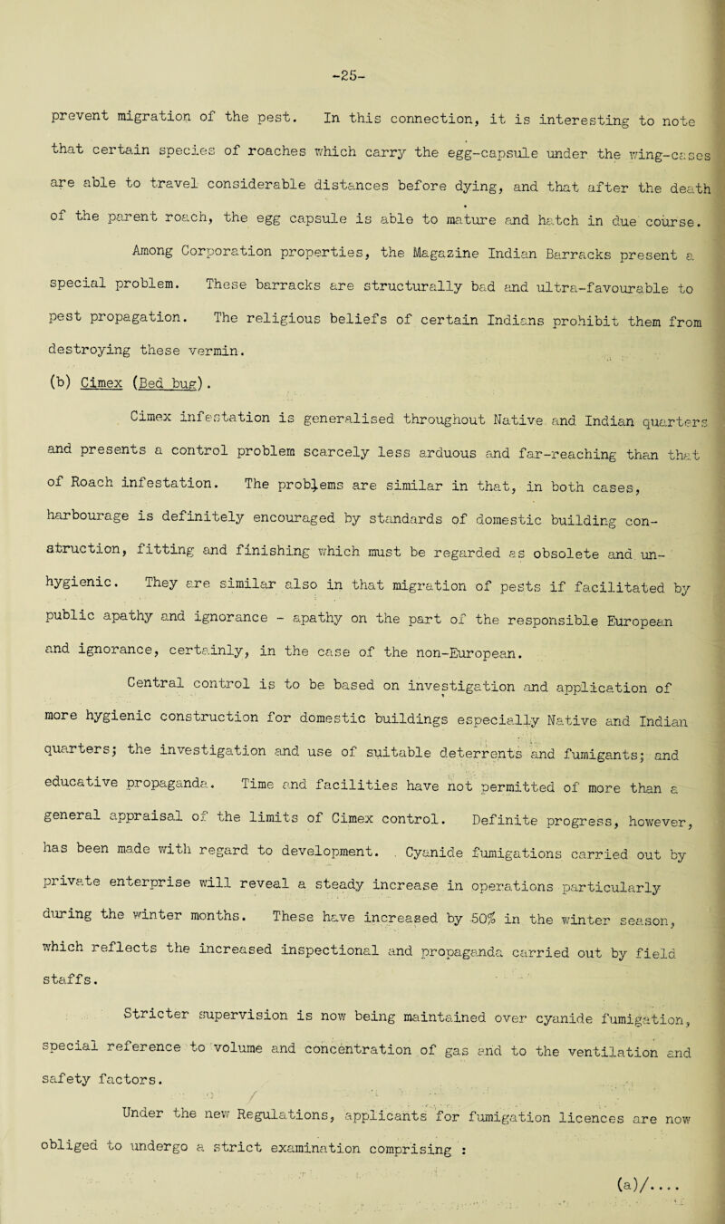 *-25 prevent migration of the pest. In this connection, it is interesting to note that certain species of roaches which carry the egg-capsule under the wing-cases are able to travel considerable distances before dying, and that after the death of the parent roach, the egg capsule is able to mature rand hatch in due course. Among Corporation properties, the Magazine Indian Barracks present a special problem. These barracks are structurally bad and ultra-favourable to pest propagation. The religious beliefs of certain Indians prohibit them from destroying these vermin. (b) Cimex (Bed bug). Ca.mex infestation is generalised throughout Native and Indian quarters and presents a control problem scarcely less arduous and far-reaching than that of Roach infestation. The problems are similar in that, in both cases, harbourage is definitely encouraged by standards of domestic building con¬ struction, fitting and finishing ?/hich must be regarded as obsolete ana un¬ hygienic. They are similar also in that migration of pests if facilitated by public apathy and ignorance - apathy on the part of the responsible European and ignorance, certainly, in the case of the non-European. Central control is to be based on investigation and application of more hygienic construction for domestic buildings especially N.ative and Indian quarters; the investigation and use of suitable deterrents and fumigants; and educative propaganda. Time and facilities have not permitted of more than a general appraisal oj. the limits of Cimex control. Definite progress, however, has been made with regard to development. , Cyanide fumigations carried out by private enterprise will reveal a steady increase in operations particularly during the winter months. These have increased by 50^ in the winter season, which reflects the increased inspectional and propaganda carried out by field staffs. Stricter supervision is now being maintained over cyanide fumigation, special reference to volume and concentration of gas and to the ventilation and safety factors. Under the new Regulations, applicants for fumigation licences are now obliged to undergo a strict examination comprising : (a)/....