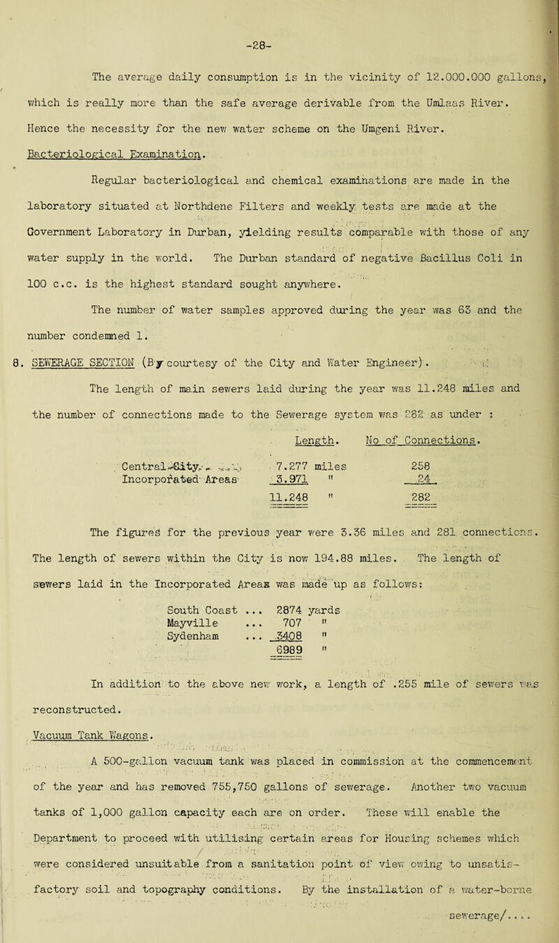 -28- The average daily consumption is in the vicinity of 12.000.000 gallons, which is really more than the safe average derivable from the Umlaas River. Hence the necessity for the new water scheme on the Umgeni River. Bacteriological Examination. Regular bacteriological a.nd chemical examinations are made in the laboratory situated at Northdene Filters and weekly tests are made at the Government Laboratory in Durban, yielding results comparable with those of any .a /- . I water supply in the world. The Durban standard of negative Bacillus Coli in 100 c.c. is the highest standard sought anywhere. The number of water samples approved during the year was 63 and the number condemned 1, 8. SEWERAGE SECTION (By courtesy of the City and Water Engineer)'. h The length of main sewers laid during the year was 11.248 miles and the number of connections made to the Sewerage system was 28.2 as under : Length. No of Connections. • V-’ -V ' Central l&ity.- Incorporated' Areas- 7.277 miles 5.971  11.248  258 .24 282 The figures for the previous year were 3.36 miles and 281, connections. The length of sewers within the City is now 194.88 miles. The length of sewers laid in the Incorporated Areas was made up as follows; f r < South Coast ... 2874 yards Mayville ... 707  Sydenham ... .5408  6989  In addition to the above new work, a length of .255 mile of sewers was reconstructed. Vacuum Tank Wagons. • • ; ‘ r . ■ > . ' Uc'i : • IXirij../ ' ■; , .. .... .. A 500-gallon vacuum tank was placed in commission at the commencement of the year and has removed 755,750 gallons of sewerage. Another two vacuum tanks of 1,000 gallon capacity each are on order. These will enable the • •• * •' ■  • ‘ .i ■ [ulv' - f.. , Department to proceed with utilising certain areas for Housing schemes which were considered unsuitable from a sanitation point of view owing to unsatis¬ factory soil and topography conditions. By the installation of a water-borne sewerage/..».