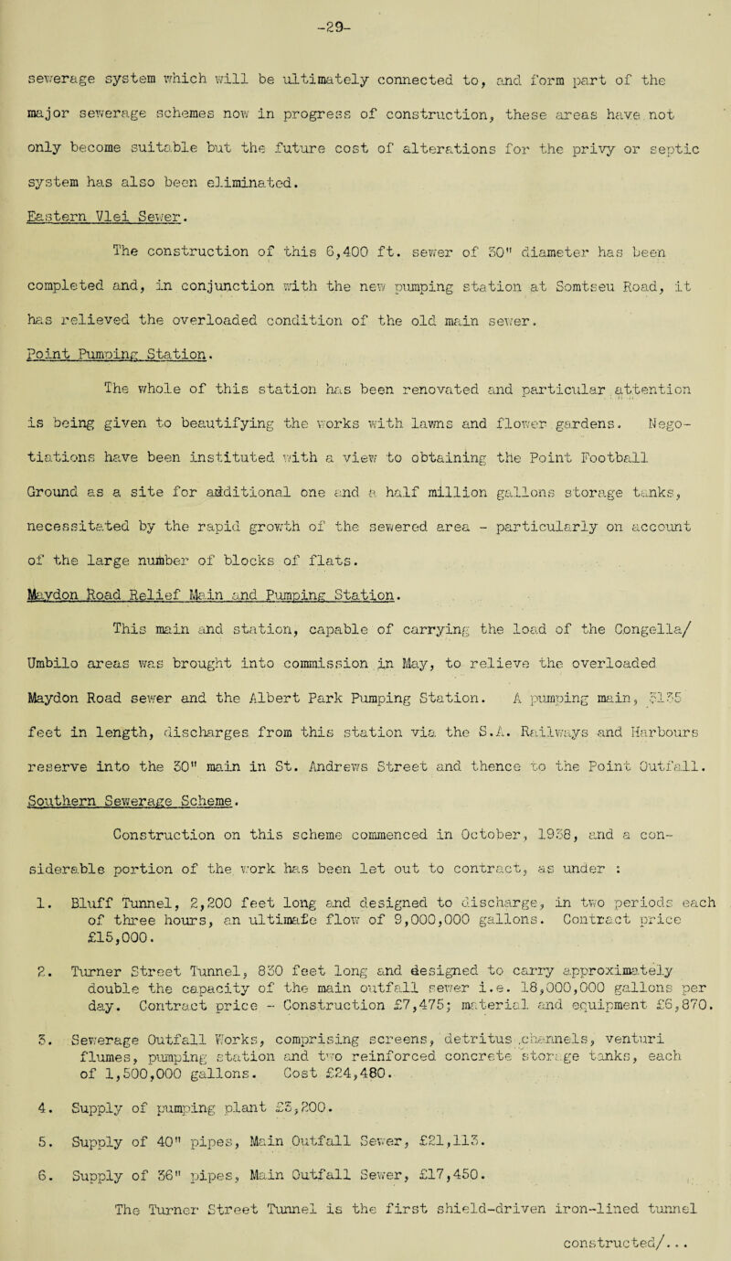 -29- sewerage system which will be ultimately connected to, and form part of the major sewerage schemes now in progress of construction, these areas have.not only become suitable but the future cost of alterations for the privy or septic system has also been eliminated. Eastern VIei Sewer. The construction of this 6,400 ft. sewer of 50 diameter has been completed and, in conjunction with the new pumping station at Somtseu Road, it has relieved the overloaded condition of the old main sewer. Point Pumping Station. The whole of this station has been renovated and particular attention is being given to beautifying the works with lawns and flower gardens. Nego¬ tiations have been instituted with a view to obtaining the Point Football Ground as a site for additional one and. a half million gallons storage tanks, necessitated by the rapid growth of the sewered area - particularly on account of the large number of blocks of flats. Mavdon Road Relief Main and Pumping Station. This main and station, capable of carrying the load of the C.ongella/ Umbilo areas was brought into commission in May, to relieve the overloaded Maydon Road sewer and the Albert Park Pumping Station. A pumping main, 5155 feet in length, discharges from this station via the S.A. Railways and Harbours reserve into the 50 main in St. Andrews Street and thence to the Point Outfall. Southern Sewerage Scheme. Construction on this scheme commenced in October, 1938, and a con¬ siderable portion of the, work has been let out to contract, as under : 1. Bluff Tunnel, 2,200 feet long and designed to discharge, in two periods each of three hours, an ultimate flow of 9,000,000 gallons. Contract price £15,000. 2. Turner Street Tunnel, 830 feet long and designed to carry approximately double the capacity of the main outfall sewer i.e. 18,000,000 gallons per day. Contract price - Construction £7,475; material and equipment £6,870. 3. Sewerage Outfall Works, comprising screens, detritus .channels, venturi flumes, pumping station and two reinforced concrete storage tanks, each of 1,500,000 gallons. Cost £24,480. 4. Supply of pumping plant £5,200. 5. Supply of 40 pipes, Main Outfall Sewer, £21,113. 6. Supply of 56 pipes, Main Outfall Sewer, £17,450. The Turner Street Tunnel is the first shield-driven iron-lined tunnel constructed/...