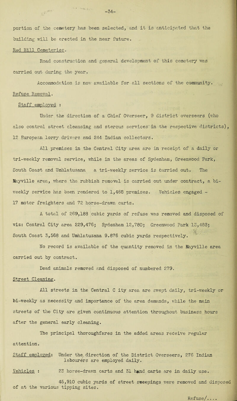 -54- portion of the cemetery has been selected, and it is anticipated that the building will be erected in the near future. Red Hill Cemeteries. Road construction and general development of this cemetery was carried out during the year. Accommodation is now available for all sections of the community. Refuse Removal. Staff employed : Under the direction of a Chief Overseer, 9 district overseers (who also control street cleansing and stercus services'in the respective districts), 12 European, lorry drivers and 244 Indian collectors. All premises in the Central City area are in receipt of a daily or tri-weekly removal service, while in the areas of Sydenham, Greenwood Park, South Coast and Umhlatuzana a tri-weekly service is carried out. The Mayville area, where the rubbish removal is carried out under contract, a bi¬ weekly service has been rendered to 1,468 premises. Vehicles engaged - 17 motor freighters and 72 horse-drawn carts. A total of 269,188 cubic yards of refuse was removed and disposed of viz: Central City area 229,476; Sydenham 12,780; Greenwood Park 15,483; South Coast 3,568 and Umhlatuzana 9.876 cubic yards respectively. V ' ' No record is available of the quantity removed in the Mayville area carried out by contract. Dead animals removed and disposed of numbered 279. Street Cleaning. All streets in the Central C ity area are swept daily, tri-weekly or bi-weekly as necessity and importance of the area demands, while the main streets of the City are given continuous attention throughout business hours after the general early cleaning. The principal thoroughfares in the added areas receive regular attention. Staff employed: Under the direction of the District Overseers, 276 Indian labourers are employed daily. Vehicles : 23 horse-drawn carts and 31 h&nd carts are in daily use. 45,910 cubic yards of street sweepings were removed and disposed of at the various tipping sites. Refuse/....