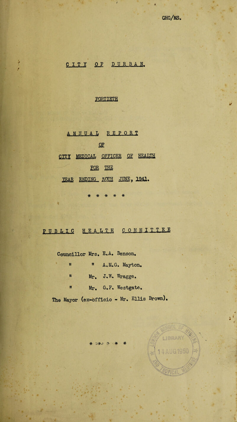 CITY 0 F DURBAN, FORTIETH ANNUAL REPO RT £ITY MEDICAL OFFICER OF HEALTH FOR THE ^EAR ENDING ^OTH JUNE, 1941, * * * * * PUBLIC HEALTH COMMIT T_E_E Councillor Mrs, E,A, Benson, » ” A,M.G, Mayton, 11 Mr, J,W, Wragge, n Mr, G.F, Westgate, The Mayor (ex-officio - Mr, Ellis Brown) * * * *