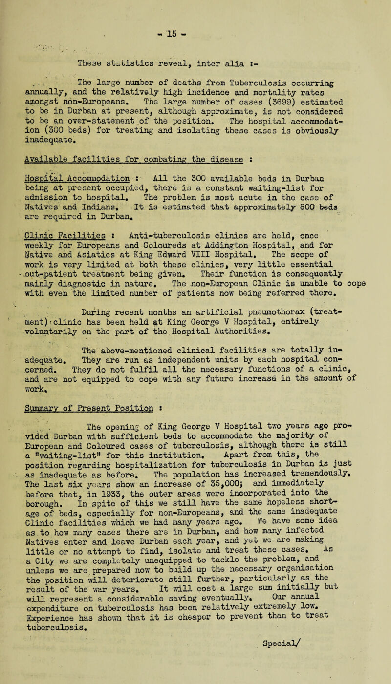 These statistics reveal, inter alia The large number of deaths from Tuberculosis occurring annually, and the relatively high incidence and mortality rates amongst non-Europeans. The large number of cases (3699) estimated to be in Durban at present, although approximate, is not considered to be an over-statement of the position. The hospital accommodat¬ ion (300 beds) for treating and isolating these cases is obviously inadequate. Available facilities for combating the disease : Hospital Accommodation : All the 300 available beds in Durban being at present occupied, there is a constant waiting-list for admission to hospital. The problem is most acute in the case of Natives and Indians, It is estimated that approximately 800 beds are required in Durban, Clinic Facilities : Anti-tuberculosis clinics are held, once weekly for Europeans and Coloureds at Addington Hospital, and for Native and Asiatics at King Edward VIII Hospital. The scope of work is very limited at both these clinics, very little essential * .out-patient treatment being given. Their function is consequently mainly diagnostic in nature. The non-European Clinic is unable to cope with even the limited number of patients now being referred there. During recent months an artificial pneumothorax (treat¬ ment); clinic has been held $t King George V Hospital, entirely voluntarily on the part of the.Hospital Authorities. The above-mentioned clinical facilities are totally in¬ adequate. They are run as independent units by each hospital con¬ cerned. They do not fulfil all the necessary functions of a clinic, and are not equipped to cope with any future increasd in the amount of work. Summary of Present Position s The opening of King George V Hospital two years ago pro¬ vided Durban with sufficient beds to accommodate the majority of European and Coloured cases of tuberculosis, although there is still a nwaiting-listH for this institution. Apart from this, the position regarding hospitalization for tuberculosis in Durban is just as inadequate as before. The population has increased tremendously. The last six years show an increase of 35,000$ and immediately before that, in 1933, the outer areas were incorporated into the borough. In spite of this we still have the same hopeless short¬ age of beds, especially for non-Europeans, and the same inadequate Clinic facilities which we had many years ago. We have some idea as to hovf many cases there are in Durban, and how many infected Natives enter and leave Durban each year, and yet we are making little or no attempt to find, isolate and treat these cases. As a City fire are completely unequipped to tackle the problem, and^ unless we are prepared now to build up the necessary organisation the position will deteriorate still further, particularly as the result of the wax years. It will cost a large sum initially but will represent a considerable saving eventually. Our annual expenditure on tuberculosis has been relatively extremely low. Experience has shown that it is cheaper to prevent than to treat tuberculosis. Special/