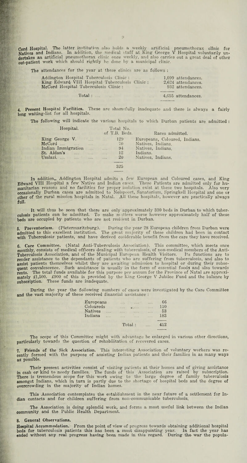 it Cord Hospital. The latter institution also holds a weekly artificial pneumothorax clinic for Natives and Indians. In addition, the medical staff at King George V Hospital voluntarily un¬ dertakes an artificial pneumothorax clinic once weekly, and also carries out a great deal of other out-patient work which should rightly he done hy a municipal clinic. The attendances for the year at these clinics are as follows : Addington Hospital Tuberculosis Clinic : 1,090 attendances. King Edward VIII Hospital Tuberculosis Clinic : 2,624 attendances. McCord Hospital Tuberculosis Clinic : 932 attendances. Total : 4,655 attendances. 4, Present Hospital Facilities. These are shamefully inadequate and there is always a fairly long waiting-list for all hospitals. The following will indicate the various hospitals to which Durban patients are admitted : Hospital. Total No. of T.B. Beds. Races admitted. King George V. 129 Europeans, Coloured, Indians. McCord . 70 Natives, Indians. Indian Immigration 94 Natives, Indians. St. Aidan’s 12 Indians. Umlazi. 20 Natives, Indians. 325 In addition,, Addington Hospital admits a few European and Coloured cases, and King Edward VIII Hospital a few Native and Indian cases. These Patients are admitted only for hu¬ manitarian reasons and no facilities for proper isolation exist at these two hospitals. Also very occasionally Durban cases are admitted to Nelspoort, Sanatorium, Springkell Hospital and one or other of the rural mission hospitals in Natal. All these hospitals, however are practically always full* It will thus be seen that there are only approximately 330 beds in Durban to which tuber¬ culosis patients can be admitted. To make m itters worse however approximately half of these beds are occupied by patients who are not resident in Durban. 6. Preventorium. (Pietermaritzburg). During the year 28 European children from Durban were admitted to this excellent institution. The great majority of these children had been in contact with Tuberculosis' patients, and have derived cosiderable benefit from the care they have received. 6. Care Committee. (Natal Anti-Tuberculosis Association). This committee, which meets once monthly, consists of medical officers dealing- with tuberculosis, of non-medical members of the Anti- Tuberculosis Association, and of the Municipal European Health Visitors. Its functions are to render assistance to the dependants of patients who are suffering from tuberculosis, and also to assist patients themselves whilst they are awaiting admission to hospital or during their subse¬ quent convalescence. Such assistance is usually in the form of essential foods and also towards rents. The total funds available for this purpose per annum for the Province of Natal are approxi¬ mately £1,500. £900 of this is provided by the King George V Jubilee Fund and the balance by subscription. These funds are inadequate. During the year the following numbers of cases were investigated by the Care Committee and the vast majority of these received financial assistance : Europeans 66 Coloureds ..... ... 110 Natives 53 Indiana ..... 183 Total : . 412 The scope of this Committee might with advantage be enlarged in various other directions, particularly towards the question of rehabilitation of recovered cases. 7. Friends of the Sick Association. This interesting Association of voluntary workers, was re¬ cently formed with the purpose of assisting Indian patients and their families in as many ways as possible. Their present activities consist of visiting patients at their homes and of giving assistance in cash or kind to needy families. The funds of this Association are raised by subscription. There is tremendous scope for this work owing to the large degree of family tuberculosis amongst Indians, which in turn is partly due to the shortage of hospital beds and the degree of overcrowding in the majority of Indian homes. This Association contemplates the establishment in the near future of a settlement for In¬ dian contacts and for children suffering from non-communicable tuberculosis. The Association is doing splendid work, and forms a most useful link between the Indian community and the Public Health Department. 8. General Observations. Hospital Accommodation. From the point of view of progress towards obtaining additional hospital beds for tuberculosis patients this has been a most disappointing year. In fact the year has ended without any real progress having been made in this regard. During the war the popula-