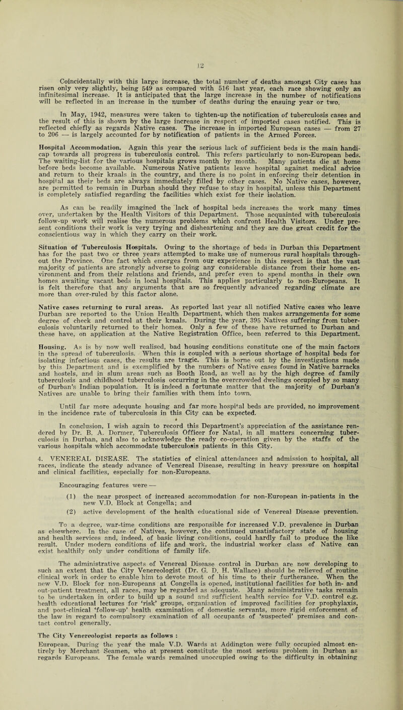 Coincidentally with this large increase, the total number of deaths amongst City cases has risen only very slightly, being 549 as compared with 516 last year, each race showing only an infinitesimal increase. It is anticipated that the large increase in the number of notifications will be reflected in an increase in the number of deaths during the ensuing year or two. In May, 1942, measures were taken to tighten-up the notification of tuberculosis cases and the result of this is shown by the large increase in respect of imported cases notified. This is reflected chiefly as regards Native cases. The increase in imported European cases — from 27 to 206 — is largely accounted for by notification of patients in the Armed Forces. Hospital Accommodation. Again this year the serious lack of sufficient beds is the main handi¬ cap towards all progress in tuberculosis control. This refers particularly to non-European beds. The waiting-list for the various hospitals grows month by month. Many patients die at home before beds become available. Numerous Native patients leave hospital against medical advice and return to their kraals in the country, and there is no point in enforcing their detention in hospital as their beds are always immediately filled by other cases. No Native cases, however, are permitted to remain in Durban should they refuse to stay in hospital, unless this Department is completely satisfied regarding the facilities which exist for their isolation. As can be readily imagined the lack of hospital beds increases the work many times over, undertaken by the Health Visitors of this Department. Those acquainted with tuberculosis follow-up work will realise the numerous problems which confront Health Visitors. Under pre¬ sent conditions their work is very trying and disheartening and they are due great credit for the conscientious way in which they carry on their work. Situation of Tuberculosis Hospitals. Owing to the shortage of beds in Durban this Department has for the past two or three years attempted to make use of numerous rural hospitals through¬ out the Province. One fact which emerges from our experience in this respect is that the vast majority of patients are strongly adverse to going any considerable distance from their home en¬ vironment and from their relations and friends, and prefer even to spend months in their own homes awaiting vacant beds in local hospitals. This applies particularly to non-Europeans. It is felt therefore that any arguments that are so frequently advanced regarding climate are more than over-ruled by this factor alone. Native cases returning to rural areas. As reported last year all notified Native cases who leave Durban are reported to the Union Health Department, which then makes arrangements for some degree of check and control at their kraals. During the year, 395 Natives suffering from tuber¬ culosis voluntarily returned to their homes. Only a few of these have returned to Durban and these have, on application at the Native Registration Office, been referred to this Department. Housing. As is by now well realised, bad housing conditions constitute one of the main factors in the spread of tuberculosis. When this is coupled with a serious shortage of hospital beds for isolating infectious cases, the results are tragic. This is borne out by the investigations made by this Department and is exemplified by the numbers of Native cases found in Native barracks and hostels, and in slum areas such as Booth Road, as well as by the high degree of family tuberculosis and childhood tuberculosis occurring in the overcrowded dwelings occupied by so many of Durban’s Indian population. It is indeed a fortunate matter that the majority of Durban’s Natives are unable to bring their families with them into town. Until far more adequate housing and far more hospital beds are provided, no improvement in the incidence rate of tuberculosis in this City can be expected. In conclusion, I wish again to record this Department’s appreciation of the assistance ren¬ dered by Dr. B. A. Dormer, Tuberculosis Officer for Natal, in all matters concerning tuber¬ culosis in Durban, and also to acknowledge the ready co-operation given by the staffs of the various hospitals which accommodate tuberculosis patients in this City. 4. VENEREAL DISEASE. The statistics of clinical attendances and admission to hospital, all races, indicate the steady advance of Venereal Disease, resulting in heavy pressure on hospital and clinical facilities, especially for non-Europeans. Encouraging features were -— (1) the near prospect of increased accommodation for non-European in-patients in the new V.D. Block at Congella; and (2) active development of the health educational side of Venereal Disease prevention. To a degree, war-time conditions are responsible for increased V.D. prevalence in Durban as elsewhere. In the case of Natives, however, the continued unsatisfactory state of housing and health services and, indeed, of basic living conditions, could hardly fail to produce the like result. Under modem conditions of life and work, the industrial worker class of Native can exist healthily only under conditions of family life. The administrative aspects of Venereal Disease control in Durban are now developing to such an extent that the City Venereologist (Dr. G. D. H. Wallace) should be relieved of routine clinical work in order to enable him to devote most of his time to their furtherance. When the new V.D. Block for non-Europeans at Congella is opened, institutional facilities for both in- and out-patient treatment, all races, may be regarded as adequate. Many administrative tasks remain to be undertaken in order to build up a sound and sufficient health service for V.D. control e.g. health educational lectures for ‘risk’ groups, organisation of improved facilities for prophylaxis, and post-clinical ‘follow-up’ health examination of domestic servants, more rigid enforcement of the law in regard to compulsory examination of all occupants of ‘suspected’ premises and con¬ tact control generally. The City Venereologist reports as follows : European. During the yeat the male V.D. Wards at Addington were fully occupied almost en¬ tirely by Merchant Seamen, who at present constitute the most serious problem in Durban as regards Europeans. The female wards remained unoccupied owing to the difficulty in obtaining