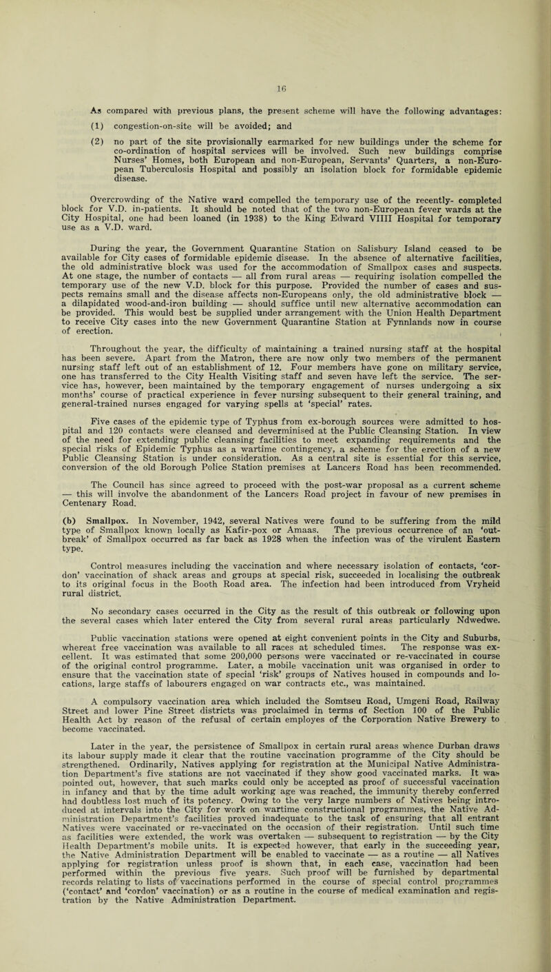 As compared with previous plans, the present scheme will have the following advantages: (1) congestion-on-site will be avoided; and (2) no part of the site provisionally earmarked for new buildings under the scheme for co-ordination of hospital services will be involved. Such new buildings comprise Nurses’ Homes, both European and non-European, Servants’ Quarters, a non-Euro¬ pean Tuberculosis Hospital and possibly an isolation block for formidable epidemic disease. Overcrowding of the Native ward compelled the temporary use of the recently- completed block for V.D. in-patients. It should be noted that of the two non-European fever wards at the City Hospital, one had been loaned (in 1938) to the King Edward VIIII Hospital for temporary use as a V.D. ward. During the year, the Government Quarantine Station on Salisbury Island ceased to be available for City cases of formidable epidemic disease. In the absence of alternative facilities, the old administrative block was used for the accommodation of Smallpox cases and suspects. At one stage, the number of contacts — all from rural areas — requiring isolation compelled the temporary use of the new V.D. block for this purpose. Provided the number of cases and sus¬ pects remains small and the disease affects non-Europeans only, the old administrative block — a dilapidated wood-and-iron building — should suffice until new alternative accommodation can be provided. This would best be supplied under arrangement with the Union Health Department to receive City cases into the new Government Quarantine Station at Fynnlands now in course of erection. , Throughout the year, the difficulty of maintaining a trained nursing staff at the hospital has been severe. Apart from the Matron, there are now only two members of the permanent nursing staff left out of an establishment of 12. Four members have gone on military service, one has transferred to the City Health Visiting staff and seven have left the service. The ser¬ vice has, however, been maintained by the temporary engagement of nurses undergoing a six months’ course of practical experience in fever nursing subsequent to their general training, and general-trained nurses engaged for varying spells at ‘special’ rates. Five cases of the epidemic type of Typhus from ex-borough sources were admitted to hos¬ pital and 120 contacts were cleansed and deverminised at the Public Cleansing Station. In view of the need for extending public cleansing facilities to meet expanding requirements and the special risks of Epidemic Typhus as a wartime contingency, a scheme for the erection of a new Public Cleansing Station is under consideration. As a central site is essential for this service, conversion of the old Borough Police Station premises at Lancers Road has been recommended. The Council has since agreed to proceed with the post-war proposal as a current scheme — this will involve the abandonment of the Lancers Road project in favour of new premises in Centenary Road. (b) Smallpox. In November, 1942, several Natives were found to be suffering from the mild type of Smallpox known locally as Kafir-pox or Amaas. The previous occurrence of an ‘out¬ break’ of Smallpox occurred as far back as 1928 when the infection was of the virulent Eastern type. Control measures including the vaccination and where necessary isolation of contacts, ‘cor¬ don’ vaccination of shack areas and groups at special risk, succeeded in localising the outbreak to its original focus in the Booth Road area. The infection had been introduced from Vryheid rural district. No secondary cases occurred in the City as the result of this outbreak or following upon the several cases which later entered the City from several rural areas particularly Ndwedwe. Public vaccination stations were opened at eight convenient points in the City and Suburbs, whereat free vaccination was available to all races at scheduled times. The response was ex¬ cellent. It was estimated that some 200,000 persons were vaccinated or re-vaccinated in course of the original control programme. Later, a mobile vaccination unit was organised in order to ensure that the vaccination state of special ‘risk’ groups of Natives housed in compounds and lo¬ cations, large staffs of labourers engaged on war contracts etc., was maintained. A compulsory vaccination area which included the Somtseu Road, Umgeni Road, Railway Street and lower Pine Street districts was proclaimed in terms of Section 100 of the Public Health Act by reason of the refusal of certain employes of the Corporation Native Brewery to become vaccinated. Later in the year, the persistence of Smallpox in certain rural areas whence Durban draws its labour supply made it clear that the routine vaccination programme of the City should be strengthened. Ordinarily, Natives applying for registration at the Municipal Native Administra¬ tion Department’s five stations are not vaccinated if they show good vaccinated marks. It was pointed out, however, that such marks could only be accepted as proof of successful vaccination in infancy and that by the time adult working age was reached, the immunity thereby conferred had doubtless lost much of its potency. Owing to the very large numbers of Natives being intro¬ duced at intervals into the City for work on wartime constructional programmes, the Native Ad¬ ministration Department’s facilities proved inadequate to the task of ensuring that all entrant Natives were vaccinated or re-vaccinated on the occasion of their registration. Until such time as facilities were extended, the work was overtaken — subsequent to registration — by the City Health Department’s mobile units. It is expected however, that early in the succeeding year, the Native Administration Department will be enabled to vaccinate — as a routine — all Natives applying for registration unless proof is shown that, in each case, vaccination had been performed within the previous five years. Such proof will be furnished by departmental records relating to lists of vaccinations performed in the course of special control programmes (‘contact’ and ‘cordon’ vaccination) or as a routine in the course of medical examination and regis¬ tration by the Native Administration Department.