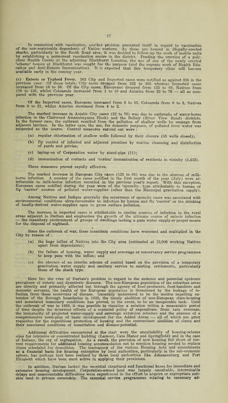 In connection with vaccination, another problem presented itself in regard to vaccination of the non-registrable dependents of Native workers. As these are housed in illegally-erected shacks, particularly in the Booth Road area, it was decided to follow-up the work of mobile units by establishing a permonent vaccination centre in the district. Pending the erection of a poly¬ clinic Health Centre at the adjoining Blackhurst Location, the use of one of the newly erected ‘scheme’ houses at Blackhurst was sought for the purpose (and the cognate work of Health Edu¬ cation and Anti-Enteric Immunisation). It is expected that this temporary clinic will become available early in the coming year. (c) - Enteric or Typhoid Fever. 363 City and Imported cases were notified as against 338 in the previous year. Of these totals, City cases dropped from 322 to 305 whereas Imported cases increased from 16 to 58. Of the City cases, Europeans dropped from 123 to 68, Natives from 170 to 156, whilst Coloureds increased from 1 to 10 and Asiatics from 22 to 70 — all as com¬ pared with the previous year. Of the Imported cases, Europens increased from 6 to 32, Coloureds from 0 to 3, Natives from 9 to 21, whilst Asiatics decreased from 4 to 2. The marked increase in Asiatic City cases (22 to 70) was due to outbreaks of water-borne infection in the Clairwood Amanzimyama Block) and the Bellair (River View Road) districts. In the former case, the outbreak resulted from the pollution of shallow wells by seepage from adjacent latrines. In the latter case, the use, for domestic purposes, of polluted river water was suspected as the source. Control measures carried out were : (a) regular chlorination of shallow wells followed by their closure (53 wells closed); (b) fly control of infected and adjacent premises by routine cleansing and disinfection of yards and privies; (c) laying-on of Corporation water by stand-pipe (11); (d) immunisation of contacts and ‘cordon’ immunisation of residents in vicinity (1,412). These measures proved rapidly effective. The marked decrease in European City cases (123 to 68) was due to the absence of milk- borne infection. A number of the cases notified in the first month of the year (July) were at¬ tributable to milk-borne infection recorded in the previous year’s report. With this exception, European cases notified during the year were of the ‘sporadic... type attributable to human or fly ‘carrier’ sources of polluted water-supplies (other than the Municipal gravitation supply). Among Natives and Indians generally the occurrence of sporadic cases was associated with environmental conditions ultra-favourable to infection by human and fly ‘carrier’ or the drinking of locally-derived water-supplies open to gross surface pollution. The increase in imported cases is attributable to similar sources of infection in the rural areas adjacent to Durban and emphasises the growth of the ultimate source of enteric infection — the insanitary environment of groups of dwellings lacking a pure water supply or proper means for the disposal of nightsoil. N Since the outbreak of war, these insanitary conditions have worsened and multiplied in the City by reason of : (a) the huge influx of Natives into the City area (estimated at 12,000 working Natives apart from dependants); (b) the failure of housing, water supply and sewerage or conservancy service programmes to keep pace with the influx; and (c) the absence of an interim scheme of control based on the provision of a temporary gravitation water supply and sanitary service to existing settlements, particularly those of the shack type. Here lies the crux of Durban’s problem in regard to the endemic and potential epidemic prevalence of enteric and dysenteric diseases. The non-European population of the suburban areas are directly and primarily affected but through the agency of food-producers, food-handlers and domestic servants, the health of the European population is threatened by the leakage of in¬ fection from these reservoirs of disease. Generally understood to be the motive impelling ex¬ tension of the Borough boundaries in 1932, the timely abolition of non-European slum-housing and associated insanitary conditions has proved, in the event, to be an insuperable task. Until the outbreak of war in 1939, it was possible to. visualise a solution within a measurable period of time despite the deterrent effects of a resricted policy of expenditure from rate revenues, the immaturity of projected water-supply and sewerage extension schemes and the absence of a comprehensive town-plan of basic development for the Added Areas — all of which are prior requisites for tjie expeditious promotion, of housing and the concomitant abolition of slums and their associated conditions of insanitation and disease-potential. Additional difficulties encountered at the start were the unsuitability of housing-scheme sites for intensive or concentrated building (Lamont, Cato Manor and Springfield) and in the case of Indians, the cry of segregation. As a result, the provision of new housing fell short of cur¬ rent requirements for additional housing accommodation not to mention housing needed to replace slums scheduled for demolition. The inadequacy of the various Housing Acts and amendments as a financial basis for housing enterprise by local authorities, particularly in the sub-economic sphere, has perhaps best been realised by those local authorities like Johannesburg and Port Elizabeth which have been most active in applying their provisions. In addition, Durban lacked the essential structural and functional bases for immediate and extensive housing development. Corporation-owned land was largely unsuitable, interminable delays and unaccountable difficulties were experienced in the effort to acquire or expropriate suit¬ able land in private ownership. The essential service programmes relating to necessary ad-