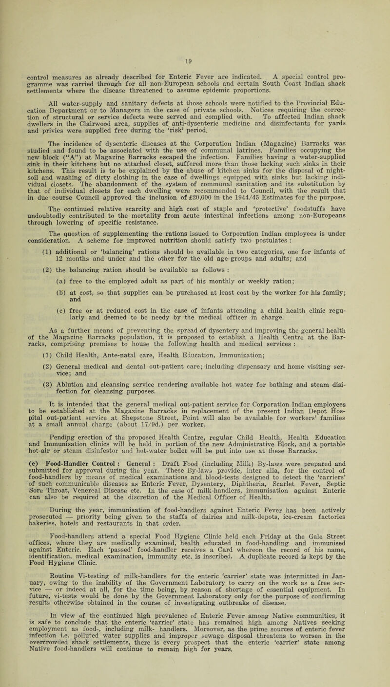 control measures as already described for Enteric Fever are indicated. A special control pro¬ gramme was carried through for all non-European schools and certain South Coast Indian shack settlements where the disease threatened to assume epidemic proportions. All water-supply and sanitary defects at those schools were notified to the Provincial Edu¬ cation Department or to Managers in the case of private schools. Notices requiring the correc¬ tion of structural or service defects were served and complied with. To affected Indian shack dwellers in the Clairwood area, supplies of anti-dysenteric medicine and disinfectants for yards and privies were supplied free during the ‘risk’ period. The incidence of dysenteric diseases at the Corporation Indian (Magazine) Barracks was studied and found to be associated with the use of communal latrines. Families occupying the new block (“A”) at Magazine Barracks escaped the infection. Families having a water-supplied sink in their kitchens but no attached closet, suffered more than those lacking such sinks in their kitchens. This result is to be explained by the abuse of kitchen sinks for the disposal of night- soil and washing of dirty clothing in the case of dwellings equipped with sinks but lacking indi¬ vidual closets. The abandonment of the system of communal sanitation and its substitution by that of individual closets for each dwelling were recommended to Council, with the result that in due course Council approved the inclusion of £20,000 in the 1944/45 Estimates for the purpose. The continued relative scarcity and high cost of staple and ‘protective’ foodstuffs have undoubtedly contributed to the mortality from acute intestinal infections among non-Europeans through lowering of specific resistance. The question of supplementing the rations issued to Corporation Indian employees is under consideration. A scheme for improved nutrition should satisfy two postulates : (1) additional or ‘balancing’ rations should be available in two categories, one for infants of 12 months and under and the other for the old age-groups and adults; and (2) the balancing ration should be available as follows : (a) free to the employed adult as part of his monthly or weekly ration; (b) at cost, so that supplies can be purchased at least cost by the worker for his family; and (c) free or at reduced cost in the case of infants attending a child health clinic regu¬ larly and deemed to be needy by the medical officer in charge. As a further means of preventing the spread of dysentery and improving the general health of the Magazine Barracks population, it is proposed to establish a Health Centre at the Bar¬ racks, comprising premises to house the following health and medical services : (1) Child Health, Ante-natal care, Health Education, Immunization; (2) General medical and dental out-patient care; including dispensary and home visiting ser¬ vice ; and (3) Ablution and cleansing service rendering available hot water for bathing and steam disi- fection for cleansing purposes. It is intended that the general medical out-patient service for Corporation Indian employees to be established at the Magazine Barracks in replacement of the present Indian Depot Hos¬ pital out-patient service at Shepstone Street, Point will also be available for workers’ families at a small annual charge (about 17/9d.) per worker. Pending erection of the proposed Health Centre, regular Child Health, Health Education and Immunisation clinics will be held in portion of the new Administrative Block, and a portable hot-air or steam disinfestor and hot-water boiler will be put into use at these Barracks. (e) Food-Handler Control : General : Draft Food (including Milk) By-laws were prepared and submitted for approval during the year. These By-laws provide, inter alia, for the control of food-handlers by means of medical examinations and blood-tests designed to detect the ‘carriers’ of such communicable diseases as Enteric Fever, Dysentery, Diphtheria, Scarlet Fever, Septic Sore Throat, Venereal Disease etc. In the case of milk-handlers, immunisation against Enteric can also be required at the discretion of the Medical Officer of Health. During the year, immunisation of food-handlers against Enteric Fever has been actively prosecuted — priority being given to the staffs of dairies and milk-depots, ice-cream factories bakeries, hotels and restaurants in that order. Food-handlers attend a special Food Hygiene Clinic held each Friday at the Gale Street offices, where they are medically examined, health educated in food-handling and immunised against Enteric. Each ‘passed’ food-handler receives a Card whereon the record of his name, identification, medical examination, immunity etc. is inscribed. A duplicate record is kept by the Food Hygiene Clinic. Routine Vi-testing of milk-handlers for the enteric ‘carrier’ state was intermitted in Jan¬ uary, owing to the inability of the Government Laboratory to carry on the work as a free ser¬ vice — or indeed at all, for the time being, by reason of shortage of essential equipment. In future, vi-tests would be done by the Government Laboratory only for the purpose of confirming results otherwise obtained in the course of investigating outbreaks of disease. In view of the continued high prevalence of Enteric Fever among Native communities, it is safe to conclude that the enteric ‘carrier’ state has remained high among Natives seeking employment as food-, including milk- handlers. Moreover, as the prime sources of enteric fever infection i.e. polluted water supplies and improper sewage disposal threatens to worsen in the overcrowded shack settlements, there is every prospect that the enteric ‘carrier’ state among Native food-handlers will continue to remain high for years.