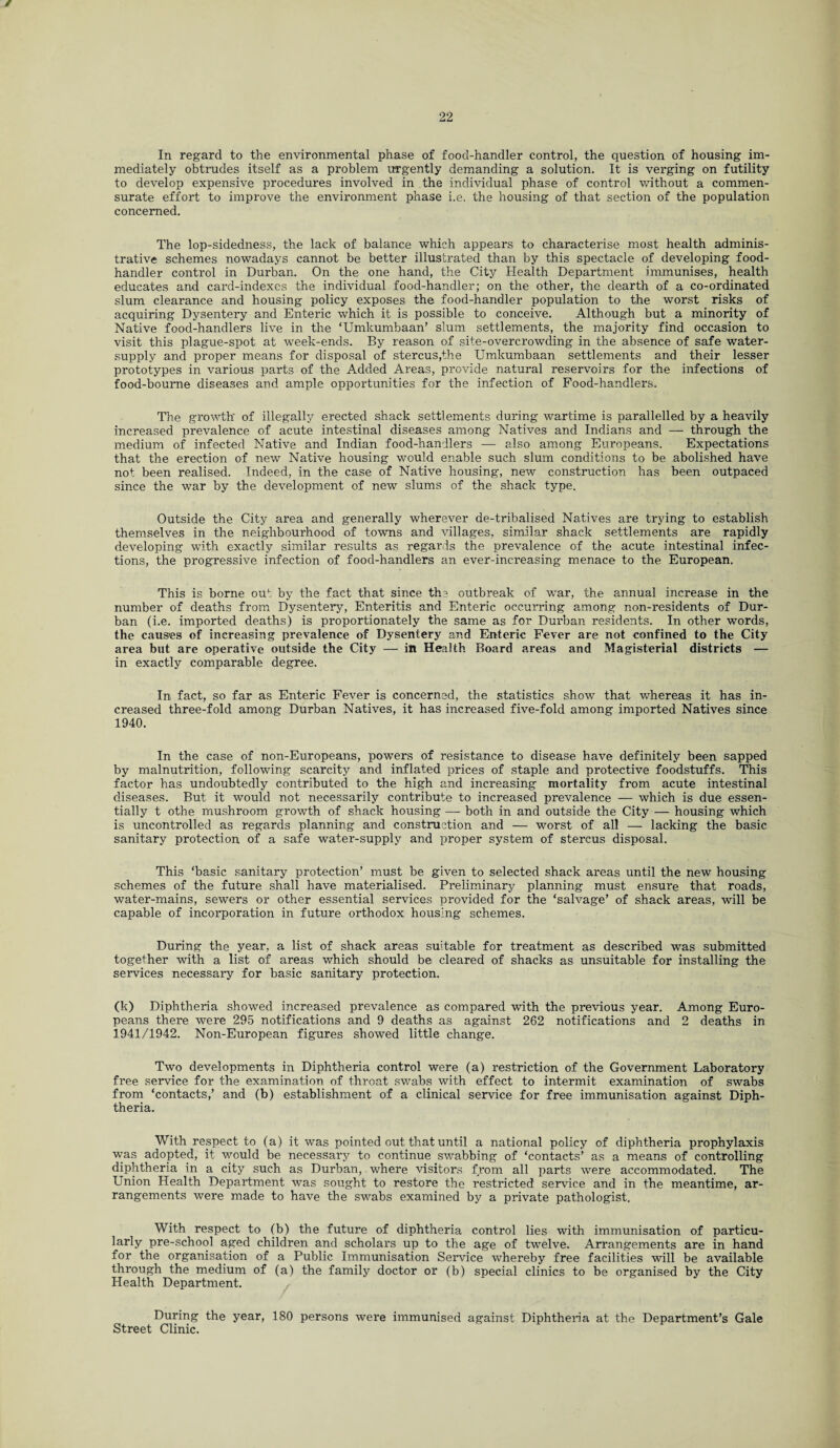 t 22 In regard to the environmental phase of food-handler control, the question of housing im¬ mediately obtrudes itself as a problem urgently demanding a solution. It is verging on futility to develop expensive procedures involved in the individual phase of control without a commen¬ surate effort to improve the environment phase i.e, the housing of that section of the population concerned. The lop-sidedness, the lack of balance which appears to characterise most health adminis¬ trative schemes nowadays cannot be better illustrated than by this spectacle of developing food- handler control in Durban. On the one hand, the City Health Department immunises, health educates and card-indexes the individual food-handler; on the other, the dearth of a co-ordinated slum clearance and housing policy exposes the food-handler population to the worst risks of acquiring Dysentery and Enteric which it is possible to conceive. Although but a minority of Native food-handlers live in the ‘Umkumbaan’ slum settlements, the majority find occasion to visit this plague-spot at week-ends. By reason of site-overcrowding in the absence of safe water- supply and proper means for disposal of stercus,the Umkumbaan settlements and their lesser prototypes in various parts of the Added Areas, provide natural reservoirs for the infections of food-bourne diseases and ample opportunities for the infection of Food-handlers. The growth' of illegally erected shack settlements during wartime is parallelled by a heavily increased prevalence of acute intestinal diseases among Natives and Indians and — through the medium of infected Native and Indian food-handlers — also among Europeans. Expectations that the erection of new Native housing would enable such slum conditions to be abolished have not been realised. Indeed, in the case of Native housing, new construction has been outpaced since the war by the development of new slums of the shack type. Outside the City area and generally wherever de-tribalised Natives are trying to establish themselves in the neighbourhood of towns and villages, similar shack settlements are rapidly developing with exactly similar results as regards the prevalence of the acute intestinal infec¬ tions, the progressive infection of food-handlers an ever-increasing menace to the European. This is borne out by the fact that since the outbreak of war, the annual increase in the number of deaths from Dysentery, Enteritis and Enteric occurring among non-residents of Dur¬ ban (i.e. imported deaths) is proportionately the same as for Durban residents. In other words, the causes of increasing prevalence of Dysentery and Enteric Fever are not confined to the City area but are operative outside the City — itt Health Board areas and Magisterial districts — in exactly comparable degree. In fact, so far as Enteric Fever is concerned, the statistics show that whereas it has in¬ creased three-fold among Durban Natives, it has increased five-fold among imported Natives since 1940. In the case of non-Europeans, powers of resistance to disease have definitely been sapped by malnutrition, following scarcity and inflated prices of staple and protective foodstuffs. This factor has undoubtedly contributed to the high and increasing mortality from acute intestinal diseases. But it would not necessarily contribute to increased prevalence — which is due essen¬ tially t othe mushroom growth of shack housing — both in and outside the City — housing which is uncontrolled as regards planning and construction and — worst of all — lacking the basic sanitary protection of a safe water-supply and proper system of stercus disposal. This ‘basic sanitary protection’ must be given to selected shack areas until the new housing schemes of the future shall have materialised. Preliminary planning must ensure that roads, water-mains, sewers or other essential services provided for the ‘salvage’ of shack areas, will be capable of incorporation in future orthodox housing schemes. During the year, a list of shack areas suitable for treatment as described was submitted together with a list of areas which should be cleared of shacks as unsuitable for installing the services necessary for basic sanitary protection. (k) Diphtheria showed increased prevalence as compared with the previous year. Among Euro¬ peans there were 295 notifications and 9 deaths as against 262 notifications and 2 deaths in 1941/1942. Non-European figures showed little change. Two developments in Diphtheria control were (a) restriction of the Government Laboratory free service for the examination of throat swabs with effect to intermit examination of swabs from ‘contacts,’ and (b) establishment of a clinical service for free immunisation against Diph¬ theria. With respect to (a) it was pointed out that until a national policy of diphtheria prophylaxis was adopted, it would be necessary to continue swabbing of ‘contacts’ as a means of controlling diphtheria in a city such as Durban, where visitors from all parts were accommodated. The Union Health Department was sought to restore the restricted service and in the meantime, ar¬ rangements were made to have the swabs examined by a private pathologist. With respect to (b) the future of diphtheria control lies with immunisation of particu¬ larly pre-school aged children and scholars up to the age of twelve. Arrangements are in hand for the organisation of a Public Immunisation Service whereby free facilities will be available through the medium of (a) the family doctor or (b) special clinics to be organised by the City Health Department. During the year, 180 persons were immunised against Diphtheria at the Department’s Gale Street Clinic.