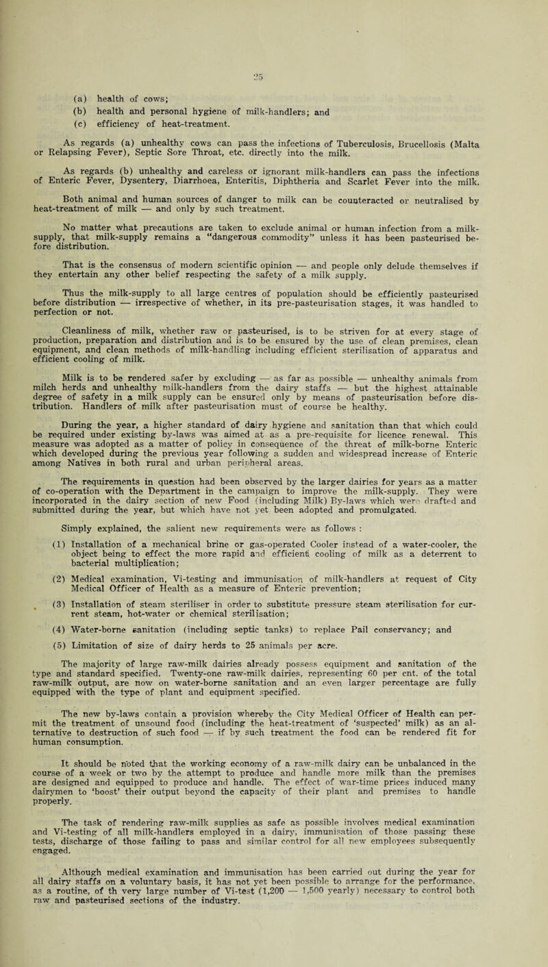 (a) health of cows; (b) health and personal hygiene of milk-handlers; and (c) efficiency of heat-treatment. As regards (a) unhealthy cows can pass the infections of Tuberculosis, Brucellosis (Malta or Relapsing Fever), Septic Sore Throat, etc. directly into the milk. As regards (b) unhealthy and careless or ignorant milk-handlers can pass the infections of Enteric Fever, Dysentery, Diarrhoea, Enteritis, Diphtheria and Scarlet Fever into the milk. Both animal and human sources of danger to milk can be counteracted or neutralised by heat-treatment of milk — and only by such treatment. No matter what precautions are taken to exclude animal or human infection from a milk- supply, that milk-supply remains a “dangerous commodity’' unless it has been pasteurised be¬ fore distribution. That is the consensus of modem scientific opinion — and people only delude themselves if they entertain any other belief respecting the safety of a milk supply. Thus the milk-supply to all large centres of population should be efficiently pasteurised before distribution — irrespective of whether, in its pre-pasteurisation stages, it was handled to perfection or not. Cleanliness of milk, whether raw or pasteurised, is to be striven for at every stage of production, preparation and distribution and is to be ensured by the use of clean premises, clean equipment, and clean methods of milk-handling including efficient sterilisation of apparatus and efficient cooling of milk. Milk is to be rendered safer by excluding — as far as possible -— unhealthy animals from milch herds and unhealthy milk-handlers from the dairy staffs — but the highest attainable degree of safety in a milk supply can be ensured only by means of pasteurisation before dis¬ tribution. Handlers of milk after pasteurisation must of course be healthy. During the year, a higher standard of dairy hygiene and sanitation than that which could be required under existing by-laws was aimed at as a pre-requisite for licence renewal. This measure was adopted as a matter of policy in consequence of the threat of milk-borne Enteric which developed during the previous year following a sudden and widespread increase of Enteric among Natives in both rural and urban peripheral areas. The requirements in question had been observed by the larger dairies for years as a matter of co-operation with the Department in the campaign to improve the milk-supply. They were incorporated in the dairy section of new Food (including Milk) By-laws which were drafted and submitted during the year, but which have not yet been adopted and promulgated. Simply explained, the salient new requirements were as follows : (1) Installation of a mechanical brine or gas-operated Cooler instead of a water-cooler, the object being to effect the more rapid and efficient, cooling of milk as a deterrent to bacterial multiplication; (2) Medical examination, Vi-testing and immunisation of milk-handlers at request of City Medical Officer of Health as a measure of Enteric prevention; (3) Installation of steam steriliser in order to substitute pressure steam sterilisation for cur¬ rent steam, hot-water or chemical sterilisation; (4) Water-borne sanitation (including septic tanks) to replace Pail conservancy; and (5) Limitation of size of dairy herds to 25 animals per acre. The majority of large raw-milk dairies already possess equipment and sanitation of the type and standard specified. Twenty-one raw-milk dairies, representing 60 per cnt. of the total raw-milk output, are now on water-borne sanitation and an even larger percentage are fully equipped with the type of plant and equipment specified. The new by-laws contain a provision whereby the City Medical Officer of Health can per¬ mit the treatment of unsound food (including the heat-treatment of ‘suspected’ milk) as an al¬ ternative to destruction of such food — if by such treatment the food can be rendered fit for human consumption. It should be noted that the working economy of a raw-milk dairy can be unbalanced in the course of a week or two by the attempt to produce and handle more milk than the premises are designed and equipped to produce and handle. The effect of war-time prices induced many dairymen to ‘boost’ their output beyond the capacity of their plant and premises to handle properly. The task of rendering raw-milk supplies as safe as possible involves medical examination and Vi-testing of all milk-handlers employed in a dairy, immunisation of those passing these tests, discharge of those failing to pass and similar control for all new employees subsequently engaged. Although medical examination and immunisation has been carried out during the year for all dairy staffs on a voluntary basis, it has not yet been possible to arrange for the performance, as a routine, of th very large number of Vi-test (1,200 — 1,500 yearly) necessary to control both raw and pasteurised sections of the industry.