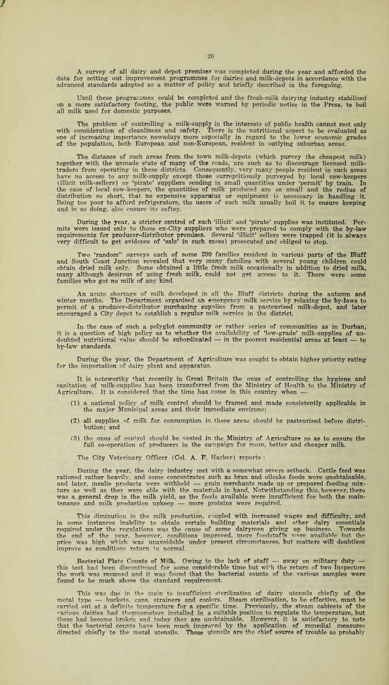 / 26 A survey of all dairy and depot premise? was completed during the year and afforded the data for setting out improvement programmes for dairies and milk-depots in accordance with the advanced standards adopted as a matter of policy and briefly described in the foregoing. Until these programmes could be completed and the fresh-milk dairying industry stabilised on a more satisfactory footing, the public were warned by periodic notice in the Press, to boil all milk used for domestic purposes. The problem of controlling a milk-supply in the interests of public health cannot rest only with consideration of cleanliness and safety. There is the nutritional aspect to be evaluated as one of increasing importance nowadays more especially in regard to the lower economic grades of the population, both European and non-European, resident in outlying suburban areas. The distance of such areas from the town milk-depots (which purvey the cheapest milk) together with the unmade sfate of many of the roads, are such as to discourage licensed milk- traders from operating in these districts. Consequently, very many people resident in such areas have no access to any milk-supply except those surreptitiously purveyed by local cow-keepers (illicit milk-sellers) or ‘pirate’ suppliers sending in small quantities under ‘permit’ by train. In the case of local cow-keepers, the quantities of milk produced are so small and the radius of distribution so short, that no expensive apparatus or equipment is necessary in handling it. Being too poor to afford refrigerators, the users of such milk usually boil it to ensure keeping and in so doing, also ensure its saftey. During the year, a stricter control of such ‘illicit’ and ‘pirate’ supplies was instituted. Per¬ mits were issued only to those ex-City suppliers who were prepared to comply with the by-law requirements for producer-distributor premises. Several ‘illicit’ sellers were trapped (it is always very difficult to get evidence of ‘sale’ in such cases) prosecuted and obliged to stop. Two ‘random” surveys each of some 200 families resident in various parts of the Bluff and South Coast Junction revealed that very many families with several young children could obtain dried milk only. Some obtained a little fresh milk occasionally in addition to dried milk, many although desirous of using fresh milk, could not get access to it. There were some families who got no milk of any kind. An acute shortage of milk developed in all the Bluff districts during the autumn and winter months. The Department organised an emergency milk service by relaxing the by-laws to permit of a producer-distributor purchasing supplies from a pasteurised milk-depot, and later encouraged a City depot to establish a regular milk service in the district. In the case of such a polyglot community or rather series of communities as in Durban, it is a question of high policy as to whether the availability of ‘low-grade’ milk-supplies of un¬ doubted nutritional value should be subordinated — in the poorest residential areas at least — to by-law standards. During the year, the Department of Agriculture was sought to obtain higher priority rating for the importation of dairy plant and apparatus. It is noteworthy that recently in Great Britain the onus of controlling the hygiene and sanitation of milk-supplies has been transferred from the Ministry of Health to the Ministry of Agriculture. It is considered that the time has come in this country when — (1) a national policy of milk control should be framed and made consistently applicable in the major Municipal areas and their immediate environs; (2) all supplies of milk for consumption in those areas should be pasteurised before distri¬ bution; and (3) the onus of control should be vested in the Ministry of Agriculture so as to ensure the full co-operation of producers in the campaign for more, better and cheaper milk. The City Veterinary Officer (Col. A. F. Harber) reports : During the year, the dairy industry met with a somewhat severe setback. Cattle feed was rationed rather heavily, and some concentrates such as bran and oilcake foods were unobtainable, and later, mealie products were withheld — grain merchants made up or prepared feeding mix¬ ture as well as they were able with the materials in hand. Notwithstanding this, however, there was a general drop in the milk yield, as the foods available were insufficient for both the main¬ tenance and milk production upkeep — more proteins were required. This diminution in the milk production, coupled with increased wages and difficulty, and in some instances inability to obtain certain building materials and other dairy essentials required under the regulations was the cause of some dairymen giving up business. Towards the end of the year, however, conditions improved, more foodstuffs were available but the price was high which was unavoidable under present circumstances, but matters will doubtless improve as conditions return +o normal. Bacterial Plate Counts of Milk. Owing to the lack of staff — away on military duty — this test had been discontinued for some considerable time but wifh the return of two Inspectors the work was resumed and it was found that the bacterial counts of the various samples were found to be much above the standard requirement. This was due in the main to insufficient sterilization of dairy utensils chiefly of the metal type — buckets, cans, strainers and coolers. Steam sterilisation, to be effective, must be carried out at a definite temperature for a specific time. Previously, the steam cabinets of the various dairies had thermometers installed in a suitable position to regulate the temperature, but these had become broken and today they are unobtainable. However, it is satisfactory to note that the bacterial counts have been much improved by the application of remedial measures directed chiefly to the metal utensils. These utensils are the chief source of trouble as probably