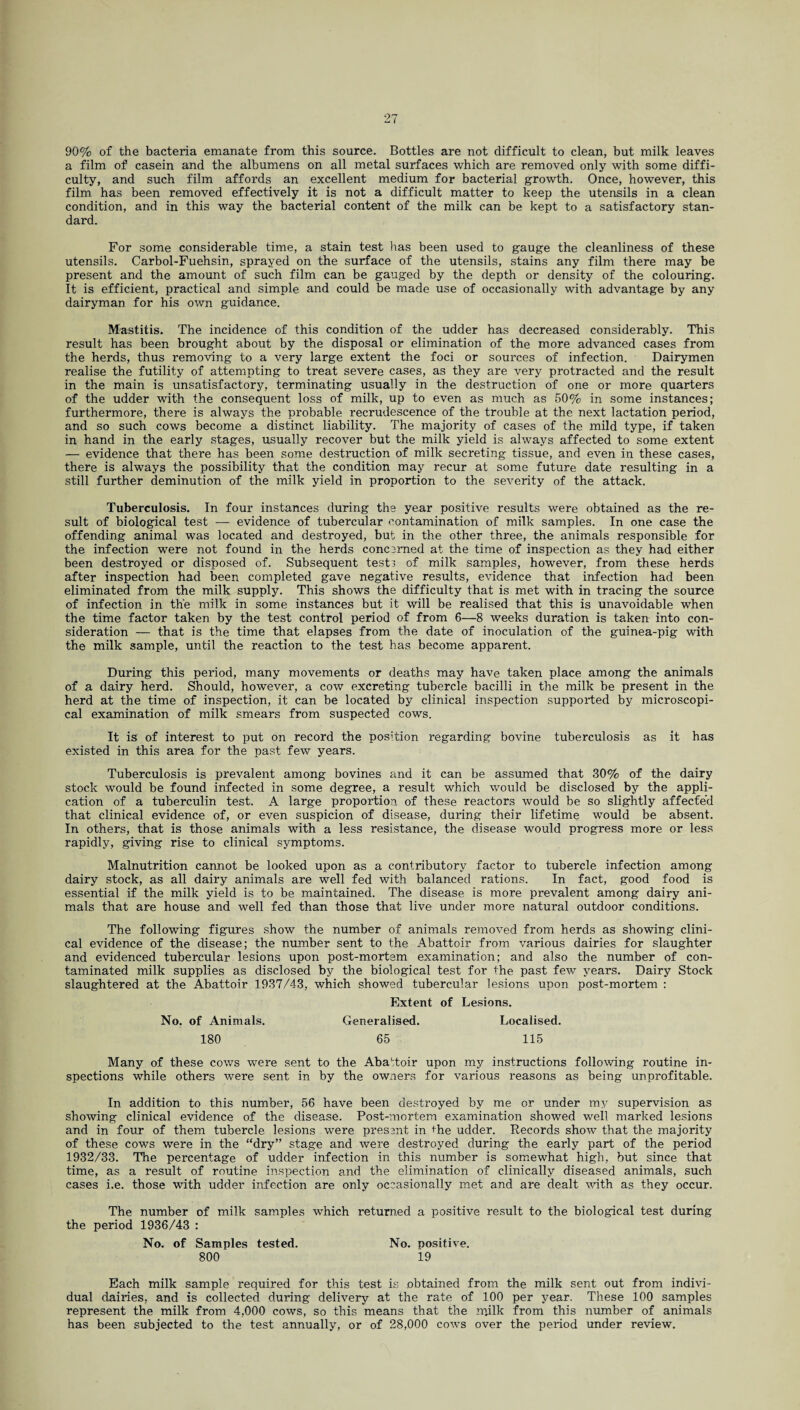 90% of the bacteria emanate from this source. Bottles are not difficult to clean, but milk leaves a film of casein and the albumens on all metal surfaces which are removed only with some diffi¬ culty, and such film affords an excellent medium for bacterial growth. Once, however, this film has been removed effectively it is not a difficult matter to keep the utensils in a clean condition, and in this way the bacterial content of the milk can be kept to a satisfactory stan¬ dard. For some considerable time, a stain test has been used to gauge the cleanliness of these utensils. Carbol-Fuehsin, sprayed on the surface of the utensils, stains any film there may be present and the amount of such film can be gauged by the depth or density of the colouring. It is efficient, practical and simple and could be made use of occasionally with advantage by any dairyman for his own guidance. Mastitis. The incidence of this condition of the udder has decreased considerably. This result has been brought about by the disposal or elimination of the more advanced cases from the herds, thus removing to a very large extent the foci or sources of infection. Dairymen realise the futility of attempting to treat severe cases, as they are very protracted and the result in the main is unsatisfactory, terminating usually in the destruction of one or more quarters of the udder with the consequent loss of milk, up to even as much as 50% in some instances; furthermore, there is always the probable recrudescence of the trouble at the next lactation period, and so such cows become a distinct liability. The majority of cases of the mild type, if taken in hand in the early stages, usually recover but the milk yield is always affected to some extent — evidence that there has been some destruction of milk secreting tissue, and even in these cases, there is always the possibility that the condition may recur at some future date resulting in a still further deminution of the milk yield in proportion to the severity of the attack. Tuberculosis. In four instances during the year positive results were obtained as the re¬ sult of biological test — evidence of tubercular contamination of milk samples. In one case the offending animal was located and destroyed, but in the other three, the animals responsible for the infection were not found in the herds concerned at the time of inspection as they had either been destroyed or disposed of. Subsequent tests of milk samples, however, from these herds after inspection had been completed gave negative results, evidence that infection had been eliminated from the milk supply. This shows the difficulty that is met with in tracing the source of infection in the milk in some instances but it will be realised that this is unavoidable when the time factor taken by the test control period of from 6—8 weeks duration is taken into con¬ sideration — that is the time that elapses from the date of inoculation of the guinea-pig with the milk sample, until the reaction to the test has become apparent. During this period, many movements or deaths may have taken place among the animals of a dairy herd. Should, however, a cow excreting tubercle bacilli in the milk be present in the herd at the time of inspection, it can be located by clinical inspection supported by microscopi¬ cal examination of milk smears from suspected cows. It is of interest to put on record the position regarding bovine tuberculosis as it has existed in this area for the past few years. Tuberculosis is prevalent among bovines and it can be assumed that 30% of the dairy stock would be found infected in some degree, a result which would be disclosed by the appli¬ cation of a tuberculin test. A large proportion, of these reactors would be so slightly affecfe’d that clinical evidence of, or even suspicion of disease, during their lifetime would be absent. In others, that is those animals with a less resistance, the disease would progress more or less rapidly, giving rise to clinical symptoms. Malnutrition cannot be looked upon as a contributory factor to tubercle infection among dairy stock, as all dairy animals are well fed with balanced rations. In fact, good food is essential if the milk yield is to be maintained. The disease is more prevalent among dairy ani¬ mals that are house and well fed than those that live under more natural outdoor conditions. The following figures show the number of animals removed from herds as showing clini¬ cal evidence of the disease; the number sent to the Abattoir from various dairies for slaughter and evidenced tubercular lesions upon post-mortem examination; and also the number of con¬ taminated milk supplies as disclosed by the biological test for the past few years. Dairy Stock slaughtered at the Abattoir 1937/43, which showed tubercular lesions upon post-mortem : Extent of Lesions. No. of Animals. Generalised. Localised. 180 65 115 Many of these cows were sent to the Abattoir upon my instructions following routine in¬ spections while others were sent in by the owners for various reasons as being unprofitable. In addition to this number, 56 have been destroyed by me or under my supervision as showing clinical evidence of the disease. Post-mortem examination showed well marked lesions and in four of them tubercle lesions were present in the udder. Records show that the majority of these cows were in the “dry” stage and were destroyed during the early part of the period 1932/33. The percentage of udder infection in this number is somewhat high, but since that time, as a result of routine inspection and the elimination of clinically diseased animals, such cases i.e. those with udder infection are only occasionally met and are dealt with as they occur. The number of milk samples which returned a positive result to the biological test during the period 1936/43 : No. of Samples tested. No. positive. 800 19 Each milk sample required for this test is .obtained from the milk sent out from indivi¬ dual dairies, and is collected during delivery at the rate of 100 per year. These 100 samples represent the milk from 4,000 cows, so this means that the milk from this number of animals has been subjected to the test annually, or of 28,000 cows over the period under review.