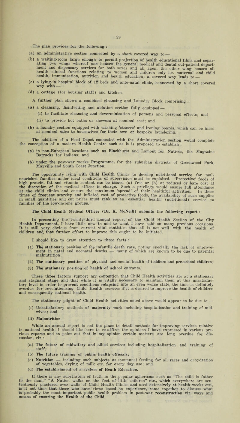 The plan provides for the following : (a) an administrative section connected by a short covered way to_ (b) a waiting-room large enough to permit projection of health educational films and separ¬ ating two wings whereof one houses the general medical and dental out-patient depart¬ ment and dispensary services for both sexes and all ages; the other wing houses all health clinical functions relating to women and children only i.e. maternal and child health, immunisation, nutrition and health education; a covered way leads to — (c) a lying-in hospital block of 12 beds and ante-natal clinic, connected by a short covered way with — (d) a cottage (for housing staff) and kitchen. A further plan shows a combined cleansing and Laundry Block comprising : (a) a cleansing, disinfecting and ablution section fully equipped — (i) to facilitate cleansing and deverminisation of persons and personal effects; and (ii) to provide hot baths or showers at nominal cost; and (b) a laundry section equipped with washing ‘stances’ and ironing boards, which can be hired at nominal rates to housewives for their own or bespoke laundering. The addition of a Food Depot connected with the Administration section would complete the conception of a modern Health Centre such as it is proposed to establish : (a) in non-European locations such as Blackhurst and Lamont for Natives, the Magazine Barracks for Indians; and (b) under the post-war works Programme, for the suburban districts of Greenwood Park, Mayville and South Coast Junction. The opportunity lying with Child Health Clinics to develop nutritional service for mal¬ nourished families under ideal conditions of supervision must be exploited. ‘Protective’ foods of high protein, fat and vitamin content can be issued (a) free or (b) at reduced or bare cost at the discretion of the medical officer in charge. Such a privilege would ensure full attendance at the child clinics and ensure the maximum ‘spread’ of their healthful activities. In these times of frequent scarcity and inflated cost of protective foods, the availability of such supplies in small quantities and cut prices must rank as an essential health (nutritional) service to families of the low-income groups. The Child Health Medical Officer (Dr. K. McNeill) submits the following report : In presenting the twenty-third annual report of the Child Health Section of the City Health Department, I have little new to add to what I have said on many previous occasions. It is still very obvious from current vital statistics that all is not well with the health of children and that further effort to improve this ought to be initiated. I should like to draw attention to three facts : (1) The stationary position of the infantile death rate, noting specially the lack of improve¬ ment in natal and neonatal deaths — many of which are known to be due to parental malnutrition; (2) The stationary position of physical and mental health of toddlers and pre-school children; (3) The stationary position of health of school entrants. These three factors support my contention that Child Health activities are at a stationary and stagnant stage and that while it is vitally necessary to maintain them at this unsatisfac¬ tory level in order to prevent conditions relapsing into an even worse state, the time is definitely overdue for revolutionising Child Health services if it is desired to improve the health of children and consequently national health. The stationary plight of Child Health activities noted above would appear to be due to — (i) Unsatisfactory methods of maternity work including hospitalisation and training of mid¬ wives; and (ii) Malnutrition. While an annual report is not the place to detail methods for improving services relative to national health, I should like here to re-affirm the opinions I have expressed in various pre¬ vious reports and to point out that in my opinion certain matters are long overdue for dis¬ cussion, viz : (a) The future of midwifery and allied services including hospitalisation and training of staff; (b) The future training of public health officials; (c) Nutrition — including such subjects as communal feeding for all races and dehydration of vegetables, drying of milk etc. for every day use; and (d) The establishment of a system of Heath Education. If there is any substratum of truth in the popular aphorisms such as “The child is father to the man,” “A Nation walks on the feet of little children” etc., which everywhere are sen- tentiously plastered over walls of Child Health Clinics and used extensively at health weeks etc., is it not time that those who have views based on experience, came together to discuss what is probably the most important public health problem in post-war reconstruction viz. ways and means of ensuring the Health of the Child.