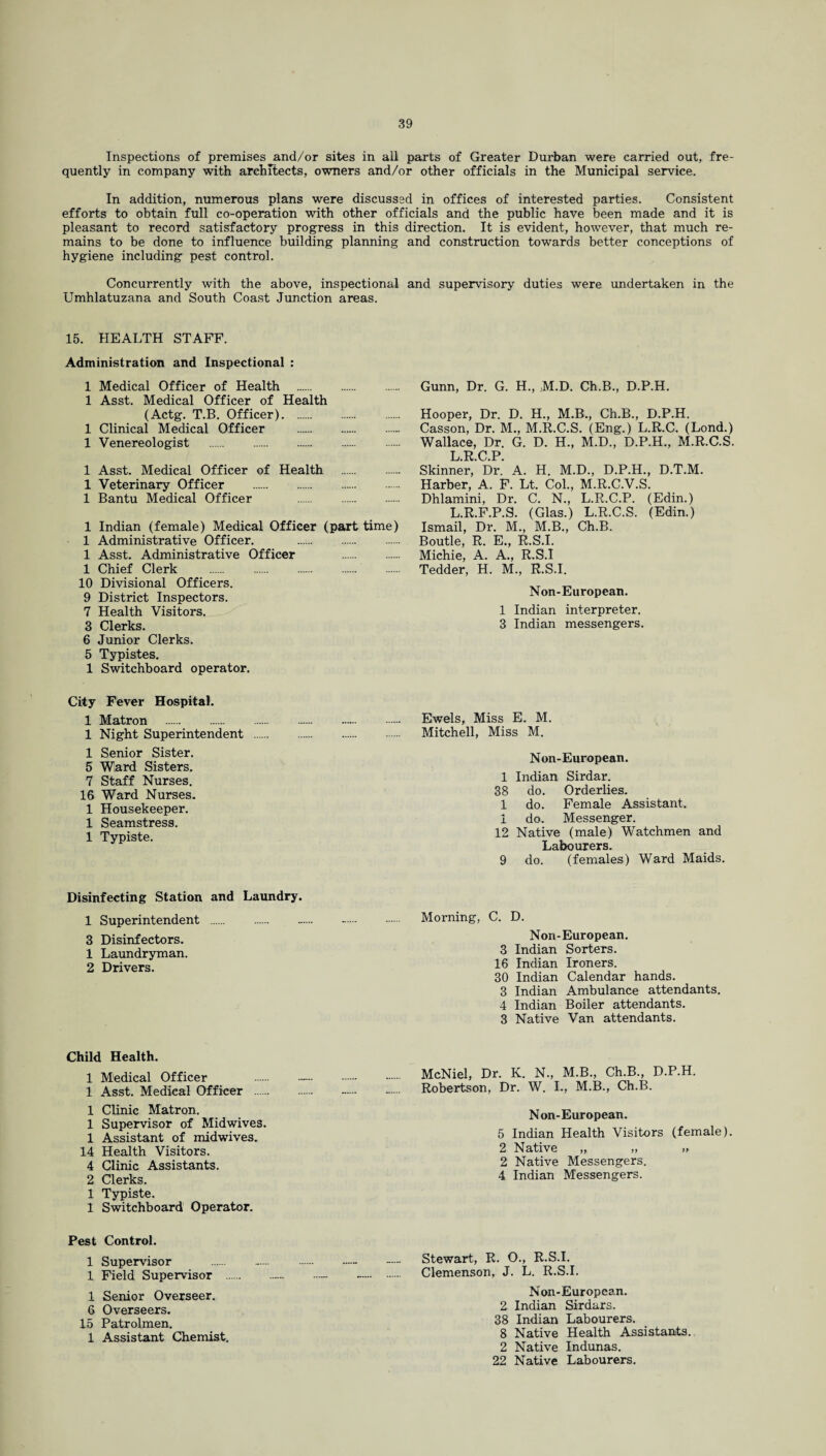 Inspections of premises and/or sites in all parts of Greater Durban were carried out, fre¬ quently in company with architects, owners and/or other officials in the Municipal service. In addition, numerous plans were discussed in offices of interested parties. Consistent efforts to obtain full co-operation with other officials and the public have been made and it is pleasant to record satisfactory progress in this direction. It is evident, however, that much re¬ mains to be done to influence building planning and construction towards better conceptions of hygiene including pest control. Concurrently with the above, inspectional and supervisory duties were undertaken in the Umhlatuzana and South Coast Junction areas. 15. HEALTH STAFF. Administration and Inspectional : 1 Medical Officer of Health . 1 Asst. Medical Officer of Health (Actg. T.B. Officer). 1 Clinical Medical Officer . 1 Venereologist . 1 Asst. Medical Officer of Health . 1 Veterinary Officer . 1 Bantu Medical Officer . 1 Indian (female) Medical Officer (part time) 1 Administrative Officer. . 1 Asst. Administrative Officer . 1 Chief Clerk . 10 Divisional Officers. 9 District Inspectors. 7 Health Visitors. 3 Clerks. 6 Junior Clerks. 5 Typistes. 1 Switchboard operator. City Fever Hospital. 1 Matron . . 1 Night Superintendent . 1 Senior Sister. 5 Ward Sisters. 7 Staff Nurses. 16 Ward Nurses. 1 Housekeeper. 1 Seamstress. 1 Typiste. Gunn, Dr. G. H., M.D. Ch.B., D.P.H. Hooper, Dr. D. H., M.B., Ch.B., D.P.H. Casson, Dr. M., M.R.C.S. (Eng.) L.R.C. (Lond.) Wallace, Dr. G. D. H., M.D., D.P.H., M.R.C.S. L R C P Skinner,' Dr.' A. H. M.D., D.P.H., D.T.M. Harber, A. F. Lt. Col., M.R.C.V.S. Dhlamini, Dr. C. N., L.R.C.P. (Edin.) L.R.F.P.S. (Glas.) L.R.C.S. (Edin.) Ismail, Dr. M., M.B., Ch.B. Boutle, R. E., R.S.I. Michie, A. A., R.S.I Tedder, H. M., R.S.I. Non-European. 1 Indian interpreter. 3 Indian messengers. Ewels, Miss E. M. Mitchell, Miss M. Non-European. 1 Indian Sirdar. 38 do. Orderlies. 1 do. Female Assistant. 1 do. Messenger. 12 Native (male) Watchmen and Labourers. 9 do. (females) Ward Maids. Disinfecting Station and Laundry. 1 Superintendent . «... -. Morning, C. D. 3 Disinfectors. Non-European. 1 Laundryman. 3 Indian Sorters. 2 Drivers 16 Indian Ironers. 30 Indian Calendar hands. 3 Indian Ambulance attendants. 4 Indian Boiler attendants. 3 Native Van attendants. Child Health. 1 Medical Officer 1 Asst. Medical Officer . 1 Clinic Matron. 1 Supervisor of Midwives. 1 Assistant of midwives. 14 Health Visitors. 4 Clinic Assistants. 2 Clerks. 1 Typiste. 1 Switchboard Operator. Pest Control. 1 Supervisor .. 1 Field Supervisor . 1 Senior Overseer. 6 Overseers. 15 Patrolmen. 1 Assistant Chemist. McNiel, Dr. K. N., M.B., Ch.B., D.P.H. Robertson, Dr. W. I., M.B., Ch.B. Non-European. 5 Indian Health Visitors (female). 2 Native „ „ „ 2 Native Messengers. 4 Indian Messengers. Stewart, R. O., R.S.I. Clemenson, J. L. R.S.I. Non-European. 2 Indian Sirdars. 38 Indian Labourers. 8 Native Health Assistants. 2 Native Indunas. 22 Native Labourers.