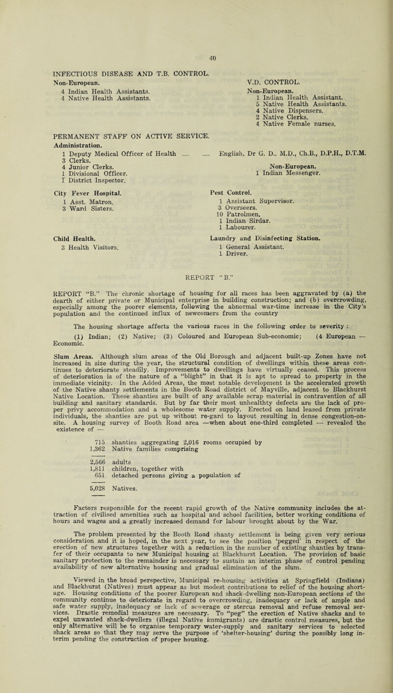 INFECTIOUS DISEASE AND T.B. CONTROL. Non-European. 4 Indian Health Assistants. 4 Native Health Assistants. V.D. CONTROL. Non-European. 1 Indian Health Assistant. 5 Native Health Assistants. 4 Native Dispensers. 2 Native Clerks. 4 Native Female nurses. PERMANENT STAFF ON ACTIVE SERVICE. Administration. 1 Deputy Medical Officer of Health 3 Clerks. 4 Junior Clerks. 1 Divisional Officer. I District Inspector. English, Dr G. D.. M.D., Ch.B., D.P.H., D.T.M. Non-European. 1 Indian Messenger. City Fever Hospital. 1 Asst. Matron. 3 Ward Sisters. Pest Control. 1 Assistant Supervisor. 3 Overseers. 10 Patrolmen, 1 Indian Sirdar. 1 Labourer. Child Health. 3 Health Visitors. Laundry and Disinfecting Station. 1 General Assistant. 1 Driver. REPORT “B” REPORT “B.” The chronic shortage of housing for all races has been aggravated by (a) the dearth of either private or Municipal enterprise in building construction; and (b) overcrowding, especially among the poorer elements, following the abnormal war-time increase in the City’s population and the continued influx of newcomers from the country The housing shortage affects the various races in the following order to severity : (1) Indian; (2) Native; (3) Coloured and European Sub-economic; (4 European — Economic. Slum Areas. Although slum areas of the Old Borough and adjacent built-up Zones have not increased in size during the year, the structural condition of dwellings within these areas con¬ tinues to deteriorate steadily. Improvements to dwellings have virtually ceased. This process of deterioration is of the nature of a “blight” in that it is apt to spread to property in the immediate vicinity. In the Added Areas, the most notable development is the accelerated growth of the Native shanty settlements in the Booth Road district of Mayville, adjacent to Blackhurst Native Location. These shanties are built of any available scrap material in contravention of all building and sanitary standards. But by far their most unhealthty defects are the lack of pro¬ per privy accommodation and a wholesome water supply. Erected on land leased from private individuals, the shanties are put up without re-gard to layout resulting in dense congestion-on¬ site. A housing survey of Booth Road area —when about one-third completed — revealed the existence of — 715 shanties aggregating 2,016 rooms occupied by 1,362 Native families comprising 2,566 adults 1,811 children, together with 651 detached persons giving a population of 5,028 Natives. Factors responsible for the recent rapid growth of the Native community includes the at¬ traction of civilised amenities such as hospital and school facilities, better working conditions of hours and wages and a greatly increased demand for labour brought about by the War. The problem presented by the Booth Road shanty settlement is being given very serious consideration and it is hoped, in the next year, to see the position ‘pegged’ in respect of the erection of new structures together with a reduction in the number of existing shanties by trans¬ fer of their occupants to new Municipal housing at Blackhurst Location. The provision of basic sanitary protection to the remainder is necessary to sustain an interim phase of control pending availability of new alternative housing and gradual elimination of the slum. Viewed in the broad perspective, Municipal re-housing activities at Springfield (Indians) and Blackhurst (Natives) must appear as but modest contributions to relief of the housing short¬ age. Housing conditions of the poorer European and shack-dwelling non-European sections of the community continue to deteriorate in regard to overcrowding, inadequacy or lack of ample and safe water supply, inadequacy or lack of sewerage or stercus removal and refuse removal ser¬ vices. Drastic remedial measures are necessary. To “peg” the erection of Native shacks and to expel unwanted shack-dwellers (illegal Native immigrants) are drastic control measures, but the only alternative will be to organise temporary water-supply and sanitary services to selected shack areas so that they may serve the purpose of ‘shelter-housing’ during the possibly long in¬ terim pending the construction of proper housing.