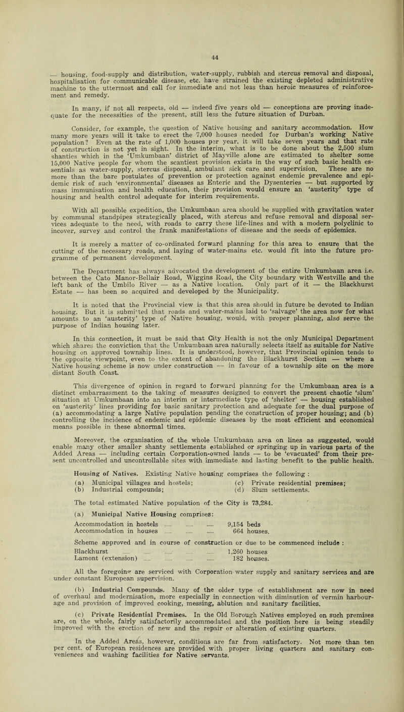 __ housing, food-supply and distribution, water-supply, rubbish and stercus removal and disposal, hospitalisation for communicable disease, etc. have strained the existing depleted administrative machine to the uttermost and call for immediate and not less than heroic measures of reinforce¬ ment and remedy. In many, if not all respects, old — indeed five years old — conceptions are proving inade¬ quate for the necessities of the present, still less the future situation of Durban. Consider, for example, the question of Native housing and sanitary accommodation. How many more years will it take to erect the 7,000 houses needed for Durban’s working Native population? Even at the rate of 1,000 houses per year, it will take seven years and that rate of construction is not yet in sight. In the interim, what is to be done about the 2,500 slum shanties which in the ‘Umkumbaan’ district of Mayville alone are estimated to shelter some 15,000 Native people for whom the scantiest provision exists in the way of such basic health es¬ sentials as water-supply, stercus disposal, ambulant sick care and supervision. These are no more than the bare postulates of prevention or protection against endemic prevalence and epi¬ demic risk of such ‘environmental’ diseases as Enteric and the Dysenteries — but supported by mass immunisation and health education, their provision would ensure an ‘austerity’ type of housing and health control adequate for interim requirements. With all possible expedition, the Umkumbaan area should be supplied with gravitation water by communal standpipes strategically placed, with stercus and refuse removal and disposal ser¬ vices adequate to the need, with roads to carry these life-lines and with a modern polyclinic to incover, survey and control the frank manifestations of disease and the seeds of epidemics. It is merely a matter of co-ordinated forward planning for this area to ensure that the cutting of the necessary roads, and laying of water-mains etc. would fit into the future pro¬ gramme of permanent development. The Department has always advocated the development of the entire Umkumbaan area i.e. between the Cato Manor-Bellair Road, Wiggins Road, the City boundary with Westville and the left bank of the Umbilo River — as a Native location. Only part of it — the Blackhurst Estate — has been so acquired and developed by the Municipality. It is noted that the Provincial view is that this area should in future be devoted to Indian housing. But it is submitted that roads and water-mains laid to ‘salvage’ the area now for what amounts to an ‘austerity’ type of Native housing, would, with proper planning, alsd serve the purpose of Indian housing later. In this connection, it must be said that City Health is not the only Municipal Department which shares the conviction that the Umkumbaan area naturally selects itself as suitable for Native housing on approved township lines. It is understood, however, that Provincial opinion tends to the opposite viewpoint, even to the extent of abandoning the Blackhurst Section — where a Native housing scheme is now under construction — in favour of a township site on the more distant South Coast. This divergence of opinion in regard to forward planning for the Umkumbaan area is a distinct embarrassment to the taking of measures designed to convert the present chaotic ‘slum’ situation at Umkumbaan into an interim or intermediate type of ‘shelter’ — housing established on ‘austerity’ lines providing for basic sanitary protection and adequate for the dual purpose of (a) accommodating a large Native population pending the construction of proper housing; and (b) controlling the incidence of endemic and epidemic diseases by the most efficient and economical means possible in these abnormal times. Moreover, the organisation of the whole Umkumbaan area on lines as suggested, would enable many other smaller shanty settlements established or springing up in various parts of the Added Areas — including certain Corporation-owned lands — to be ‘evacuated’ from their pre¬ sent uncontrolled and uncontrollable sites with immediate and lasting benefit to the public health. Housing of Natives. Existing Native housing comprises the following : (a) Municipal villages and hostels; (c) Private residential premises; (b) Industrial compounds; (d) Slum settlements. The total estimated Native population of the City is 73,284. (a) Municipal Native Housing comprises: Accommodation in hostels . 9,154 beds Accommodation in houses . 664 houses. Scheme approved and in course of construction or due to be commenced include : Blackhurst . 1,260 houses Lamont (extension) . 182 houses. All the foregoinv are serviced with Corporation- water supply and sanitary services and are under constant European supervision. (b) Industrial Compounds. Many of the older type of establishment are now in need of overhaul and modernisation, more especially in connection with diminution of vermin harbour¬ age and provision of improved cooking, messing, ablution and sanitary facilities. (c) Private Residential Premises. In the Old Borough Natives employed on such premises are, on the whole, fairly satisfactorily accommodated and the position here is being steadily improved with the erection of new and the repair or alteration of existing quarters. In the Added Areas, however, conditions are far from satisfactory. Not more than ten per cent, of European residences are provided with proper living quarters and sanitary con¬ veniences and washing facilities for Native servants.