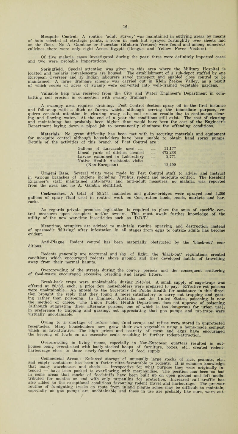 Mosquito Control. A routine ‘adult survey’ was maintained in outlying areas by means of huts selected at strategic points, a room in each hut sprayed fortnightly over sheets laid on the floor. No A. Gambiae or Funestus (Malaria Vectors) were found and among numerous culicines there were only eight Aedes Egypti (Dengue and Yellow Fever Vectors). Of five malaria cases investigated during the year, three were definitely imported cases and two were probable importations. Springfield. Special attention was given to this area where the Military Hospital is located and malaria convalescents are housed. The establishment of a sub-depot staffed by one European Overseer and 12 Indian labourers saved transport and enabled close control to be maintained. A large drainage scheme was carried out in Klein Zeekoe Valley, as a result of which scores of acres of swamp were converted into well-drained vegetable gardens. Valuable help was received from the City and Water Engineer’s Department in com¬ batting soil erosion in connection with swamp drainage. A swampy area requires draining. Pest Control Section spray oil in the first instance and follow-up with a ditch or furrow which, although serving the immediate purpose, re¬ quires constant attention in clearing away silt; soil erosion results due to continuous clear¬ ing and flowing water. At the end of a year the conditions still exist. The cost of clearing and maintaining has probably been higher than would have been the cost of the Engineer’s Department laying down a piped job to permanently eliminate the offending conditions. Materials. No great difficulty has been met with in securing materials and equipment for mosquito control although householders have been unable to obtain hand spray pumps. Details of the activities of this branch of Pest Control are : Gallons of Larvacide used . 11,177 Lineal yards of ditches cleaned . 472,238 Larvae examined in Laboratory . 2,771 Native Health Assistants visits (Non-European) . 12,409 Umgeni Dam. Several visits were made by Pest Control staff to advise and instruct in various branches of hygiene including Typhus, rodent and mosquito control. The Resident Engineer’s staff maintained anti-larval and anti-adult measures, no malaria was reported from the area and no A. Gambia identified. Cockroaches. A total of 59,244 manholes and gutter-bridges were sprayed and 4,206 gallons of spray fluid used in routine work on Corporation lands, roads, markets and bar¬ racks. As regards private premises legislation is required to place the onus of specific con¬ trol measures upon occupiers and/or owners. This must await further knowledge of the utility of the new war-time insecticides such as ‘D.D.T.’ Meantime, occupiers are advised to maintain routine spraying and destruction instead of spasmodic ‘blitzing’ after infestation in all stages from eggs to outsize adults has become evident. Anti-Plague. Rodent control has been materially obstructed by the ‘black-out’ con¬ ditions. Rodents generally are nocturnal and shy of light; the ‘black-out’ regulations created conditions which encouraged rodents above ground and they developed habits of travelling away from their normal haunts. Overcrowding of the streets during the convoy periods and the consequent scattering of food-waste encouraged excessive breeding and larger litters. Break-back traps were unobtainable during 1943/44. A small supply of cage-traps was offered at 26/6d. each, a price few householders were prepared to pay. Effective rat poisons were unobtainable. An appeal to the Secretary for Public Health for assistance in this direc¬ tion brought the reply that they found it more satisfactory to carry out trapping and gass¬ ing rather than poisoning. In England, Australia and the United States, poisoning is now the method of choice. The Union Public Health Department does not approve of poisoning (although suggesting three alternate poisons, one of which is too dangerous for urban use), in preference to trapping and gassing, not appreciating that gas pumps and rat-traps were virtually unobtainable. Owing to a shortage of refuse bins, food scraps and refuse were stored in unprotected receptacles. Many householders now grow their own vegetables using a home-made compost which is rat-attrative. The high prices and scarcity of meat and eggs have encouraged the keeping of fowls on an excessive scale resulting in further rodent-attraction. Overcrowding in living rooms, especially in Non-European quarters resulted in out¬ houses being overstocked with badly-stacked heaps of furniture, boxes, etc., created rodent- harbourage close to these newly-found sources of food supply. Commercial Areas : Enforced storage of unusually large stocks of rice, peanuts, etc., and empty containers has been a factor ultra-favourable to rodents. It is common knowledge that many warehouses and sheds — irrespective for what purpose they were originally in¬ tended — have been packed to overflowing with merchandise. The position has been so bad in some areas that stacks of foodstuffs have been built up on open ground and left undis¬ tributed for months on end with only tarpaulins for protection. Increased rail traffic has also added to the exceptional conditions favouring rodent travel and harbourage. The pre-war routine of fumigating trucks en route from inland plague zones may be difficult to maintain, especially as gas pumps are unobtainable and those in use are probably like ours, worn out.